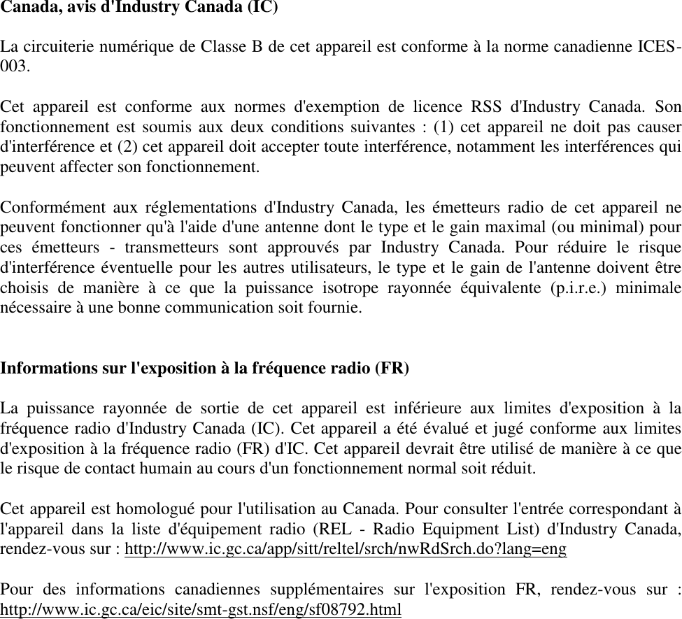 Canada, avis d&apos;Industry Canada (IC)  La circuiterie numérique de Classe B de cet appareil est conforme à la norme canadienne ICES-003.  Cet  appareil  est  conforme  aux  normes  d&apos;exemption  de  licence  RSS  d&apos;Industry  Canada. Son fonctionnement est soumis aux deux conditions suivantes : (1) cet appareil ne doit pas causer d&apos;interférence et (2) cet appareil doit accepter toute interférence, notamment les interférences qui peuvent affecter son fonctionnement.  Conformément  aux  réglementations  d&apos;Industry  Canada,  les  émetteurs  radio de  cet  appareil  ne peuvent fonctionner qu&apos;à l&apos;aide d&apos;une antenne dont le type et le gain maximal (ou minimal) pour ces  émetteurs  -  transmetteurs  sont  approuvés  par  Industry  Canada.  Pour  réduire  le  risque d&apos;interférence éventuelle pour les autres utilisateurs, le type et le gain de l&apos;antenne doivent être choisis  de  manière  à  ce  que  la  puissance  isotrope  rayonnée  équivalente  (p.i.r.e.)  minimale nécessaire à une bonne communication soit fournie.   Informations sur l&apos;exposition à la fréquence radio (FR)  La  puissance  rayonnée  de  sortie  de  cet  appareil  est  inférieure  aux  limites  d&apos;exposition  à  la fréquence radio d&apos;Industry Canada (IC). Cet appareil a été évalué et jugé conforme aux limites d&apos;exposition à la fréquence radio (FR) d&apos;IC. Cet appareil devrait être utilisé de manière à ce que le risque de contact humain au cours d&apos;un fonctionnement normal soit réduit.   Cet appareil est homologué pour l&apos;utilisation au Canada. Pour consulter l&apos;entrée correspondant à l&apos;appareil  dans  la  liste  d&apos;équipement  radio  (REL  -  Radio  Equipment  List)  d&apos;Industry  Canada, rendez-vous sur : http://www.ic.gc.ca/app/sitt/reltel/srch/nwRdSrch.do?lang=eng  Pour  des  informations  canadiennes  supplémentaires  sur  l&apos;exposition  FR,  rendez-vous  sur  : http://www.ic.gc.ca/eic/site/smt-gst.nsf/eng/sf08792.html   