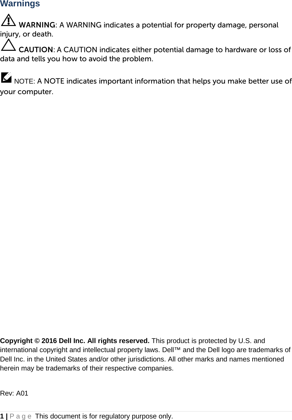 Warnings  WARNING: A WARNING indicates a potential for property damage, personal injury, or death.  CAUTION: A CAUTION indicates either potential damage to hardware or loss of data and tells you how to avoid the problem.   NOTE: A NOTE indicates important information that helps you make better use of your computer.                 Copyright © 2016 Dell Inc. All rights reserved. This product is protected by U.S. and international copyright and intellectual property laws. Dell™ and the Dell logo are trademarks of Dell Inc. in the United States and/or other jurisdictions. All other marks and names mentioned herein may be trademarks of their respective companies.   Rev: A01 1 | Page This document is for regulatory purpose only.  