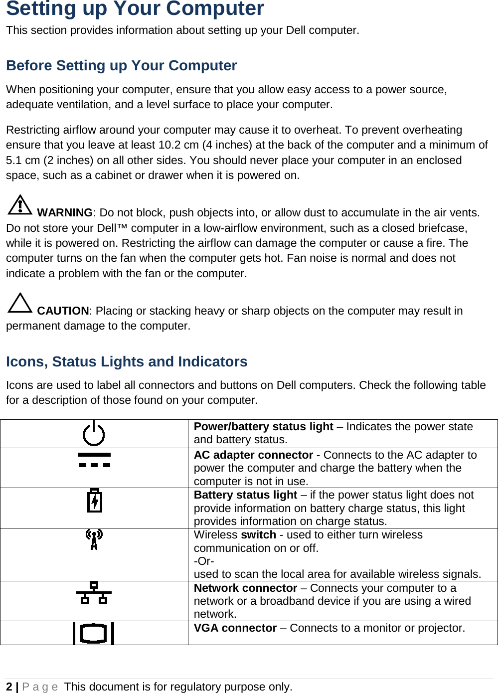 Setting up Your Computer This section provides information about setting up your Dell computer. Before Setting up Your Computer When positioning your computer, ensure that you allow easy access to a power source, adequate ventilation, and a level surface to place your computer. Restricting airflow around your computer may cause it to overheat. To prevent overheating ensure that you leave at least 10.2 cm (4 inches) at the back of the computer and a minimum of 5.1 cm (2 inches) on all other sides. You should never place your computer in an enclosed space, such as a cabinet or drawer when it is powered on.  WARNING: Do not block, push objects into, or allow dust to accumulate in the air vents. Do not store your Dell™ computer in a low-airflow environment, such as a closed briefcase, while it is powered on. Restricting the airflow can damage the computer or cause a fire. The computer turns on the fan when the computer gets hot. Fan noise is normal and does not indicate a problem with the fan or the computer.  CAUTION: Placing or stacking heavy or sharp objects on the computer may result in permanent damage to the computer. Icons, Status Lights and Indicators Icons are used to label all connectors and buttons on Dell computers. Check the following table for a description of those found on your computer.  Power/battery status light – Indicates the power state and battery status.  AC adapter connector - Connects to the AC adapter to power the computer and charge the battery when the computer is not in use.  Battery status light – if the power status light does not provide information on battery charge status, this light provides information on charge status.  Wireless switch - used to either turn wireless communication on or off.  -Or-  used to scan the local area for available wireless signals.  Network connector – Connects your computer to a network or a broadband device if you are using a wired network.  VGA connector – Connects to a monitor or projector. 2 | Page This document is for regulatory purpose only.  