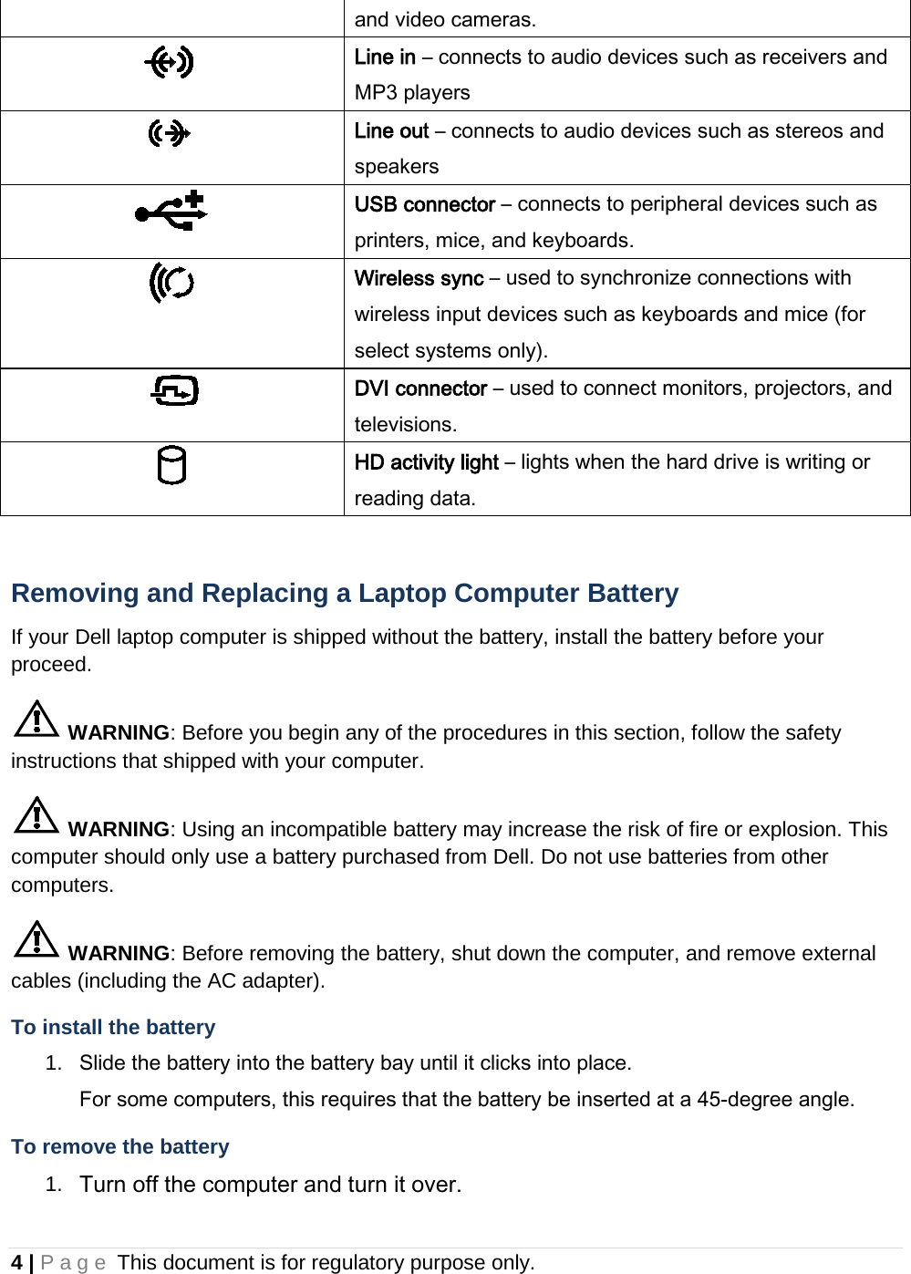 and video cameras.  Line in – connects to audio devices such as receivers and MP3 players  Line out – connects to audio devices such as stereos and speakers  USB connector – connects to peripheral devices such as printers, mice, and keyboards.  Wireless sync – used to synchronize connections with wireless input devices such as keyboards and mice (for select systems only).  DVI connector – used to connect monitors, projectors, and televisions.  HD activity light – lights when the hard drive is writing or reading data.  Removing and Replacing a Laptop Computer Battery If your Dell laptop computer is shipped without the battery, install the battery before your proceed.  WARNING: Before you begin any of the procedures in this section, follow the safety instructions that shipped with your computer.  WARNING: Using an incompatible battery may increase the risk of fire or explosion. This computer should only use a battery purchased from Dell. Do not use batteries from other computers.  WARNING: Before removing the battery, shut down the computer, and remove external cables (including the AC adapter). To install the battery 1. Slide the battery into the battery bay until it clicks into place.  For some computers, this requires that the battery be inserted at a 45-degree angle. To remove the battery 1. Turn off the computer and turn it over. 4 | Page This document is for regulatory purpose only.  