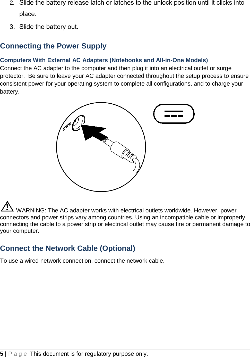 2. Slide the battery release latch or latches to the unlock position until it clicks into place. 3. Slide the battery out. Connecting the Power Supply Computers With External AC Adapters (Notebooks and All-in-One Models) Connect the AC adapter to the computer and then plug it into an electrical outlet or surge protector.  Be sure to leave your AC adapter connected throughout the setup process to ensure consistent power for your operating system to complete all configurations, and to charge your battery.   WARNING: The AC adapter works with electrical outlets worldwide. However, power connectors and power strips vary among countries. Using an incompatible cable or improperly connecting the cable to a power strip or electrical outlet may cause fire or permanent damage to your computer. Connect the Network Cable (Optional) To use a wired network connection, connect the network cable. 5 | Page This document is for regulatory purpose only.  
