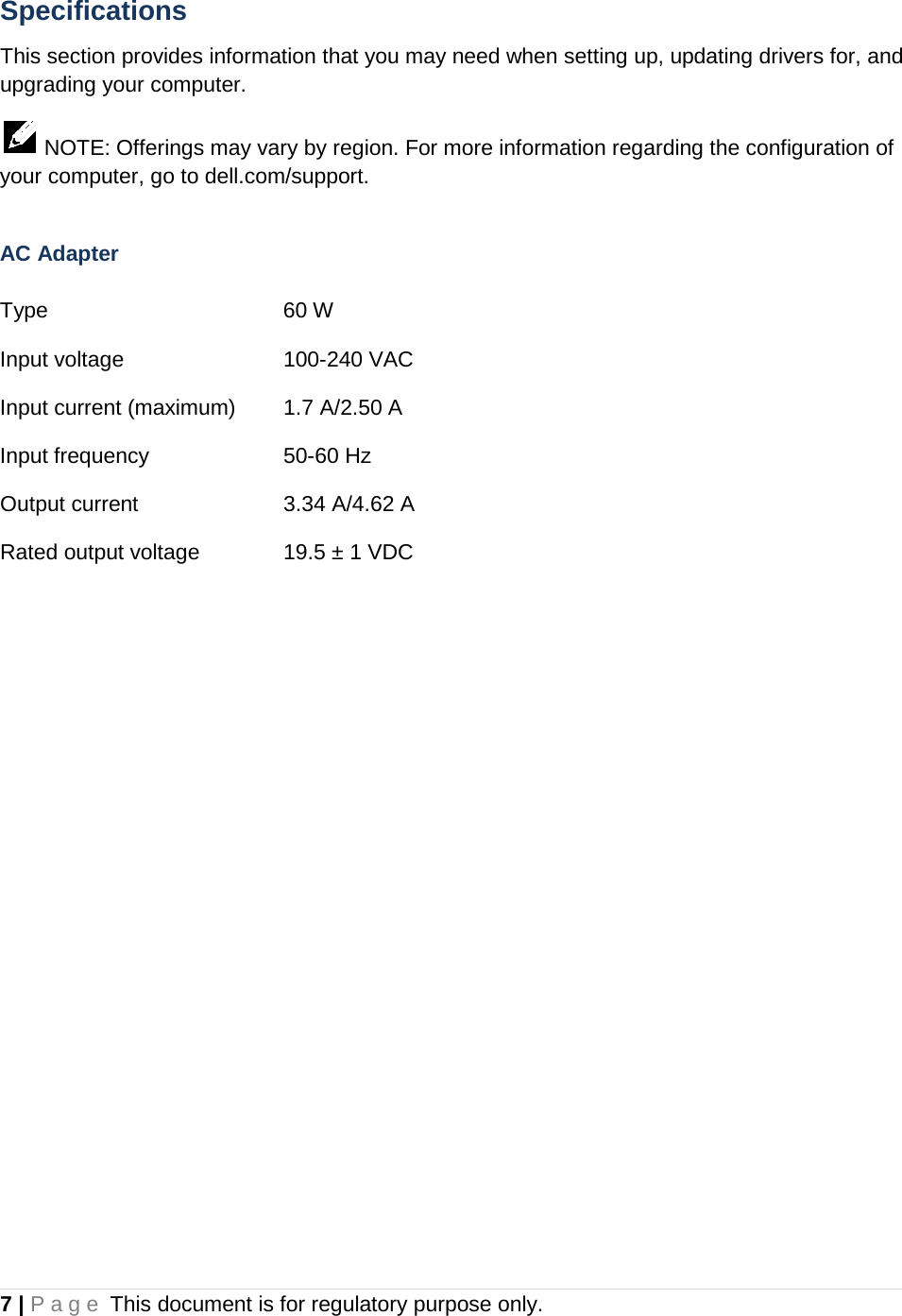Specifications This section provides information that you may need when setting up, updating drivers for, and upgrading your computer.   NOTE: Offerings may vary by region. For more information regarding the configuration of your computer, go to dell.com/support.  AC Adapter  Type    60 W   Input voltage   100-240 VAC Input current (maximum) 1.7 A/2.50 A Input frequency    50-60 Hz Output current   3.34 A/4.62 A Rated output voltage    19.5 ± 1 VDC    7 | Page This document is for regulatory purpose only.  