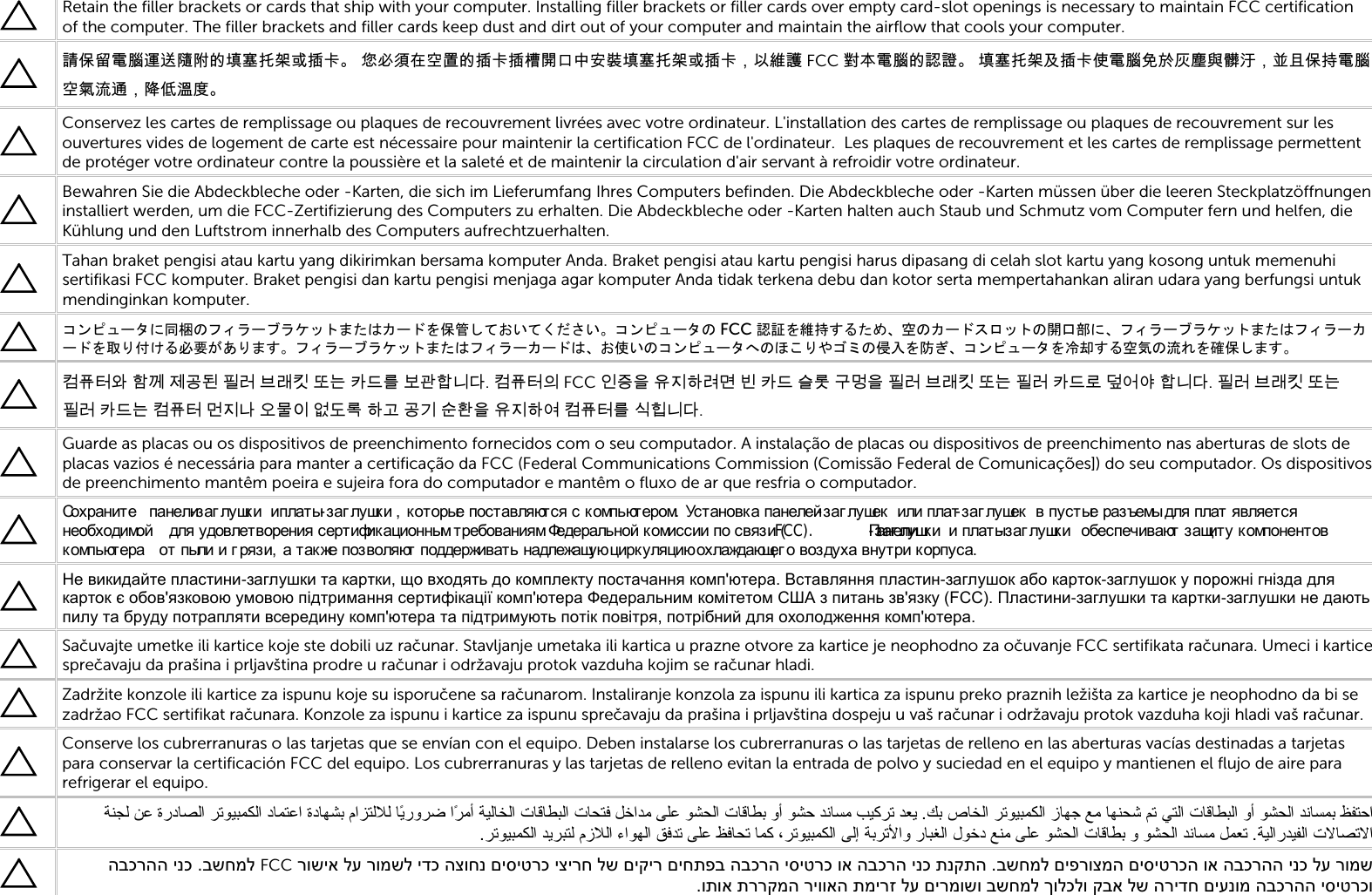   Retain the filler brackets or cards that ship with your computer. Installing filler brackets or filler cards over empty card-slot openings is necessary to maintain FCC certification of the computer. The filler brackets and filler cards keep dust and dirt out of your computer and maintain the airflow that cools your computer.  請保留電腦運送隨附的填塞托架或插卡。 您必須在空置的插卡插槽開口中安裝填塞托架或插卡，以維護 FCC 對本電腦的認證。 填塞托架及插卡使電腦免於灰塵與髒汙，並且保持電腦空氣流通，降低溫度。   Conservez les cartes de remplissage ou plaques de recouvrement livrées avec votre ordinateur. L&apos;installation des cartes de remplissage ou plaques de recouvrement sur les ouvertures vides de logement de carte est nécessaire pour maintenir la certification FCC de l&apos;ordinateur.  Les plaques de recouvrement et les cartes de remplissage permettent de protéger votre ordinateur contre la poussière et la saleté et de maintenir la circulation d&apos;air servant à refroidir votre ordinateur.  Bewahren Sie die Abdeckbleche oder -Karten, die sich im Lieferumfang Ihres Computers befinden. Die Abdeckbleche oder -Karten müssen über die leeren Steckplatzöffnungen installiert werden, um die FCC-Zertifizierung des Computers zu erhalten. Die Abdeckbleche oder -Karten halten auch Staub und Schmutz vom Computer fern und helfen, die Kühlung und den Luftstrom innerhalb des Computers aufrechtzuerhalten.  Tahan braket pengisi atau kartu yang dikirimkan bersama komputer Anda. Braket pengisi atau kartu pengisi harus dipasang di celah slot kartu yang kosong untuk memenuhi sertifikasi FCC komputer. Braket pengisi dan kartu pengisi menjaga agar komputer Anda tidak terkena debu dan kotor serta mempertahankan aliran udara yang berfungsi untuk mendinginkan komputer.  コンピュータに同梱のフィラーブラケットまたはカードを保管しておいてください。コンピュータの FCC 認証を維持するため、空のカードスロットの開口部に、フィラーブラケットまたはフィラーカードを取り付ける必要があります。フィラーブラケットまたはフィラーカードは、お使いのコンピュータへのほこりやゴミの侵入を防ぎ、コンピュータを冷却する空気の流れを確保します。  컴퓨터와 함께 제공된 필러 브래킷 또는 카드를 보관합니다. 컴퓨터의 FCC 인증을 유지하려면 빈 카드 슬롯 구멍을 필러 브래킷 또는 필러 카드로 덮어야 합니다. 필러 브래킷 또는 필러 카드는 컴퓨터 먼지나 오물이 없도록 하고 공기 순환을 유지하여 컴퓨터를 식힙니다.  Guarde as placas ou os dispositivos de preenchimento fornecidos com o seu computador. A instalação de placas ou dispositivos de preenchimento nas aberturas de slots de placas vazios é necessária para manter a certificação da FCC (Federal Communications Commission (Comissão Federal de Comunicações]) do seu computador. Os dispositivos de preenchimento mantêm poeira e sujeira fora do computador e mantêm o fluxo de ar que resfria o computador.  Сохраните  панели-з а г л у шк и  и платы-з а г л у шк и , которые поставляются с компьютером.  Установка панелей-з а г л у ше к  или плат-з а г л у ше к  в пустые разъемы для плат является необходимой  для удовлетворения сертификационным требованиям Федеральной комиссии по связи (FCC).  Панели-з а г л у шк и  и плат ы-заг л у шк и  обеспечивают защиту компонентов компьютера  от пыли и г рязи,  а т ак же позволяют  поддерживать надлежащую цирк уляцию охлаждающег о воз духа внутри корпуса.  Не викидайте пластини-заглушки та картки, що входять до комплекту постачання комп&apos;ютера. Вставляння пластин-заглушок або карток-заглушок у порожні гнізда для карток є обов&apos;язковою умовою підтримання сертифікації комп&apos;ютера Федеральним комітетом США з питань зв&apos;язку (FCC). Пластини-заглушки та картки-заглушки не дають пилу та бруду потрапляти всередину комп&apos;ютера та підтримують потік повітря, потрібний для охолодження комп&apos;ютера.  Sačuvajte umetke ili kartice koje ste dobili uz računar. Stavljanje umetaka ili kartica u prazne otvore za kartice je neophodno za očuvanje FCC sertifikata računara. Umeci i kartice sprečavaju da prašina i prljavština prodre u računar i održavaju protok vazduha kojim se računar hladi.  Zadržite konzole ili kartice za ispunu koje su isporučene sa računarom. Instaliranje konzola za ispunu ili kartica za ispunu preko praznih ležišta za kartice je neophodno da bi se zadržao FCC sertifikat računara. Konzole za ispunu i kartice za ispunu sprečavaju da prašina i prljavština dospeju u vaš računar i održavaju protok vazduha koji hladi vaš računar.  Conserve los cubrerranuras o las tarjetas que se envían con el equipo. Deben instalarse los cubrerranuras o las tarjetas de relleno en las aberturas vacías destinadas a tarjetas para conservar la certificación FCC del equipo. Los cubrerranuras y las tarjetas de relleno evitan la entrada de polvo y suciedad en el equipo y mantienen el flujo de aire para refrigerar el equipo.   تﺎﺤﺘﻓ ﻞﺧاﺪﻣ ﻰﻠﻋ ﻮﺸﺤﻟا تﺎﻗﺎﻄﺑ وأ ﻮﺸﺣ ﺪﻧﺎﺴﻣ ﺐﻴﻛﺮﺗ ﺪﻌﻳ .ﻚﺑ صﺎﺨﻟا ﺮﺗﻮﻴﺒﻤﻜﻟا زﺎﻬﺟ ﻊﻣ ﺎﻬﻨﺤﺷ ﻢﺗ ﻲﺘﻟا تﺎﻗﺎﻄﺒﻟا وأ ﻮﺸﺤﻟا ﺪﻧﺎﺴﻤﺑ ﻆﻔﺘﺣا ماﺰﺘﻟﻼﻟ ﺎًﻳروﺮﺿ اًﺮﻣأ ﺔﻴﻟﺎﺨﻟا تﺎﻗﺎﻄﺒﻟاﻦﻋ ةردﺎﺼﻟا ﺮﺗﻮﻴﺒﻤﻜﻟا دﺎﻤﺘﻋا ةدﺎﻬﺸﺑ  ﺔﻨﺠﻟا ءاﻮﻬﻟا ﻖﻓﺪﺗ ﻰﻠﻋ ﻆﻓﺎﺤﺗ ﺎﻤﻛ ،ﺮﺗﻮﻴﺒﻤﻜﻟا ﻰﻟإ ﺔﺑﺮﺗﻷاو رﺎﺒﻐﻟا لﻮﺧد ﻊﻨﻣ ﻰﻠﻋ ﻮﺸﺤﻟا تﺎﻗﺎﻄﺑ و ﻮﺸﺤﻟا ﺪﻧﺎﺴﻣ ﻞﻤﻌﺗ .ﺔﻴﻟارﺪﻴﻔﻟا تﻻﺎﺼﺗﻻا.ﺮﺗﻮﻴﺒﻤﻜﻟا ﺪﻳﺮﺒﺘﻟ مزﻼﻟ  בשחמל םיפרוצמה םיסיטרכה וא הבכרהה ינכ לע רומש .א הבכרה ינכ תנקתה רושיא לע רומשל ידכ הצוחנ םיסיטרכ יצירח לש םיקיר םיחתפב הבכרה יסיטרכ וFCC בשחמל . הבכרהה ינכותוא תררקמה ריוואה תמירז לע םירמושו בשחמל ךולכלו קבא לש הרידח םיענומ הבכרהה יסיטרכו.   