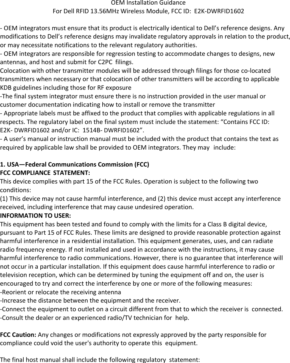    OEM Installation Guidance For Dell RFID 13.56MHz Wireless Module, FCC ID:  E2K‐DWRFID1602  ‐ OEM integrators must ensure that its product is electrically identical to Dell’s reference designs. Any modifications to Dell’s reference designs may invalidate regulatory approvals in relation to the product, or may necessitate notifications to the relevant regulatory authorities. ‐ OEM integrators are responsible for regression testing to accommodate changes to designs, new antennas, and host and submit for C2PC  filings. Colocation with other transmitter modules will be addressed through filings for those co‐located transmitters when necessary or that colocation of other transmitters will be according to applicable KDB guidelines including those for RF exposure ‐The final system integrator must ensure there is no instruction provided in the user manual or customer documentation indicating how to install or remove the transmitter ‐ Appropriate labels must be affixed to the product that complies with applicable regulations in all respects. The regulatory label on the final system must include the statement: “Contains FCC ID: E2K‐ DWRFID1602 and/or IC:  1514B‐ DWRFID1602”. ‐ A user’s manual or instruction manual must be included with the product that contains the text as required by applicable law shall be provided to OEM integrators. They may  include:  1. USA—Federal Communications Commission (FCC) FCC COMPLIANCE  STATEMENT: This device complies with part 15 of the FCC Rules. Operation is subject to the following two conditions: (1) This device may not cause harmful interference, and (2) this device must accept any interference received, including interference that may cause undesired operation. INFORMATION TO USER: This equipment has been tested and found to comply with the limits for a Class B digital device, pursuant to Part 15 of FCC Rules. These limits are designed to provide reasonable protection against harmful interference in a residential installation. This equipment generates, uses, and can radiate radio frequency energy. If not installed and used in accordance with the instructions, it may cause harmful interference to radio communications. However, there is no guarantee that interference will not occur in a particular installation. If this equipment does cause harmful interference to radio or television reception, which can be determined by tuning the equipment off and on, the user is encouraged to try and correct the interference by one or more of the following measures: ‐Reorient or relocate the receiving antenna ‐Increase the distance between the equipment and the receiver. ‐Connect the equipment to outlet on a circuit different from that to which the receiver is  connected. ‐Consult the dealer or an experienced radio/TV technician for  help.  FCC Caution: Any changes or modifications not expressly approved by the party responsible for compliance could void the user&apos;s authority to operate this  equipment.  The final host manual shall include the following regulatory  statement: 