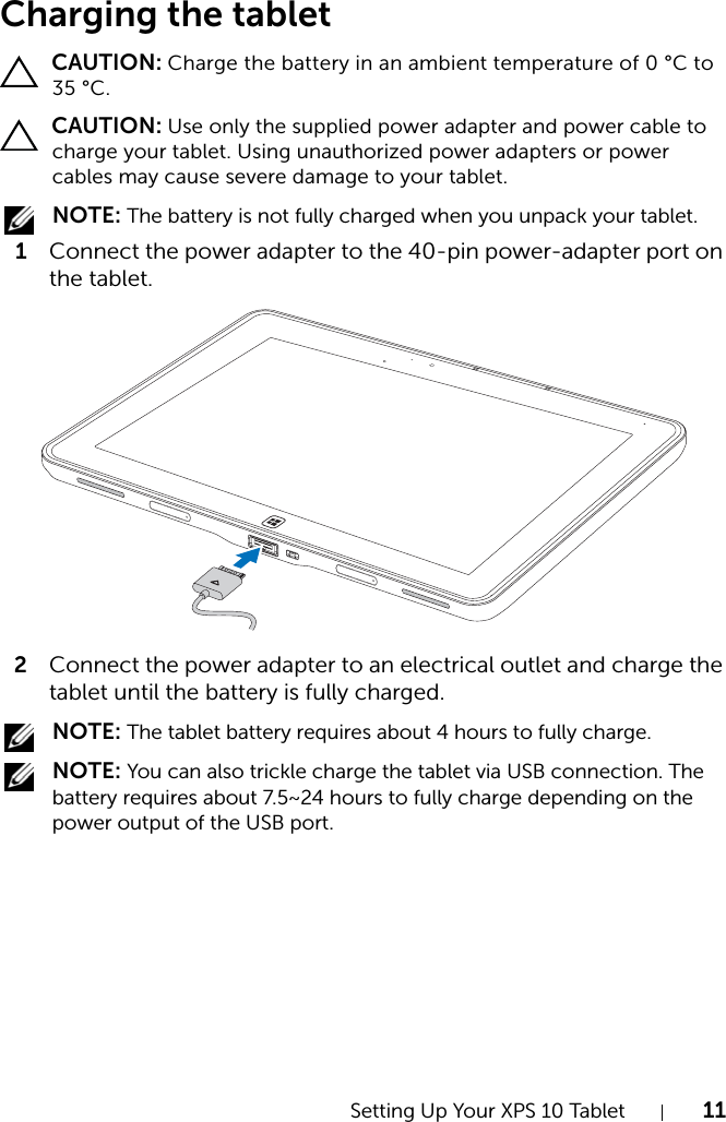 Setting Up Your XPS 10 Tablet 11Charging the tablet CAUTION: Charge the battery in an ambient temperature of 0 °C to 35 °C. CAUTION: Use only the supplied power adapter and power cable to charge your tablet. Using unauthorized power adapters or power cables may cause severe damage to your tablet. NOTE: The battery is not fully charged when you unpack your tablet.1Connect the power adapter to the 40-pin power-adapter port on the tablet.2Connect the power adapter to an electrical outlet and charge the tablet until the battery is fully charged. NOTE: The tablet battery requires about 4 hours to fully charge. NOTE: You can also trickle charge the tablet via USB connection. The battery requires about 7.5~24 hours to fully charge depending on the power output of the USB port.