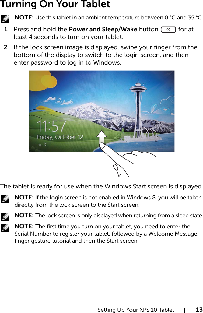 Setting Up Your XPS 10 Tablet 13Turning On Your Tablet NOTE: Use this tablet in an ambient temperature between 0 °C and 35 °C.1Press and hold the Power and Sleep/Wake button   for at least 4 seconds to turn on your tablet. 2If the lock screen image is displayed, swipe your finger from the bottom of the display to switch to the login screen, and then enter password to log in to Windows.The tablet is ready for use when the Windows Start screen is displayed. NOTE: If the login screen is not enabled in Windows 8, you will be taken directly from the lock screen to the Start screen. NOTE: The lock screen is only displayed when returning from a sleep state. NOTE: The first time you turn on your tablet, you need to enter the Serial Number to register your tablet, followed by a Welcome Message, finger gesture tutorial and then the Start screen.