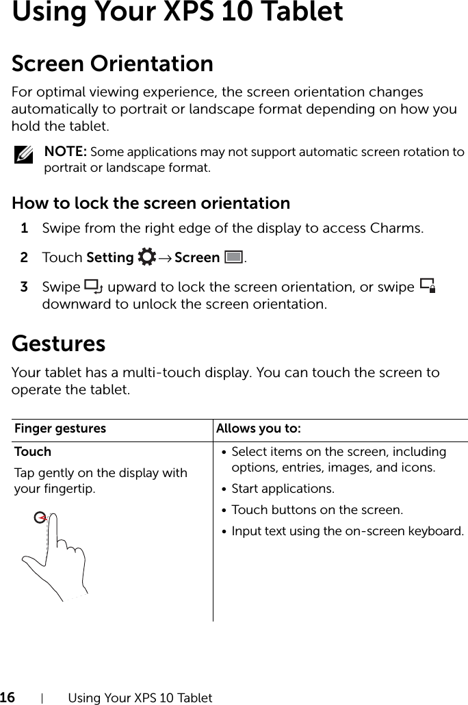 16 Using Your XPS 10 TabletUsing Your XPS 10 TabletScreen OrientationFor optimal viewing experience, the screen orientation changes automatically to portrait or landscape format depending on how you hold the tablet. NOTE: Some applications may not support automatic screen rotation to portrait or landscape format.How to lock the screen orientation1Swipe from the right edge of the display to access Charms.2Touch Setting  → Screen .3Swipe  upward to lock the screen orientation, or swipe  downward to unlock the screen orientation.GesturesYour tablet has a multi-touch display. You can touch the screen to operate the tablet.Finger gestures Allows you to:TouchTap gently on the display with your fingertip.• Select items on the screen, including options, entries, images, and icons.• Start applications.• Touch buttons on the screen.• Input text using the on-screen keyboard.