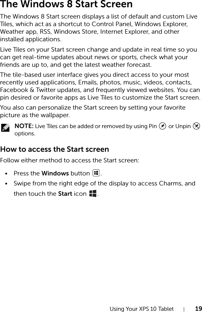 Using Your XPS 10 Tablet 19The Windows 8 Start ScreenThe Windows 8 Start screen displays a list of default and custom Live Tiles, which act as a shortcut to Control Panel, Windows Explorer, Weather app, RSS, Windows Store, Internet Explorer, and other installed applications.Live Tiles on your Start screen change and update in real time so you can get real-time updates about news or sports, check what your friends are up to, and get the latest weather forecast.The tile-based user interface gives you direct access to your most recently used applications, Emails, photos, music, videos, contacts, Facebook &amp; Twitter updates, and frequently viewed websites. You can pin desired or favorite apps as Live Tiles to customize the Start screen.You also can personalize the Start screen by setting your favorite picture as the wallpaper. NOTE: Live Tiles can be added or removed by using Pin   or Unpin   options.How to access the Start screenFollow either method to access the Start screen:•Press the Windows button  .• Swipe from the right edge of the display to access Charms, and then touch the Start icon  .