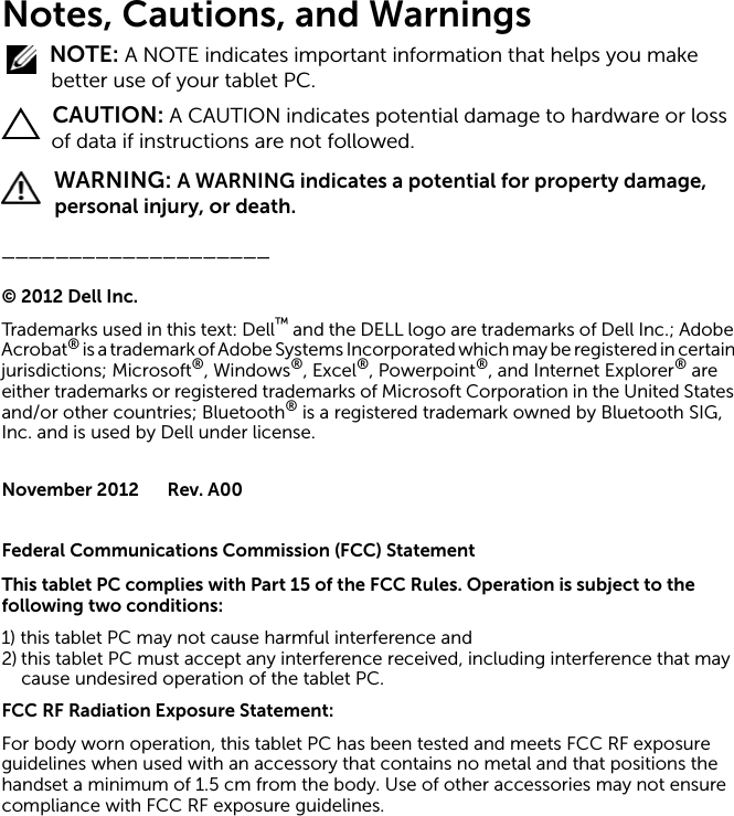 Notes, Cautions, and Warnings NOTE: A NOTE indicates important information that helps you make better use of your tablet PC. CAUTION: A CAUTION indicates potential damage to hardware or loss of data if instructions are not followed. WARNING: A WARNING indicates a potential for property damage, personal injury, or death.____________________©2012DellInc.Trademarks used in this text: Dell™ and the DELL logo are trademarks of Dell Inc.; Adobe Acrobat® is a trademark of Adobe Systems Incorporated which may be registered in certain jurisdictions; Microsoft®, Windows®, Excel®, Powerpoint®, and Internet Explorer® are either trademarks or registered trademarks of Microsoft Corporation in the United States and/or other countries; Bluetooth® is a registered trademark owned by Bluetooth SIG, Inc. and is used by Dell under license.November 2012 Rev. A00Federal Communications Commission (FCC) StatementThis tablet PC complies with Part 15 of the FCC Rules. Operation is subject to the following two conditions:1) this tablet PC may not cause harmful interference and2) this tablet PC must accept any interference received, including interference that may cause undesired operation of the tablet PC.FCC RF Radiation Exposure Statement:For body worn operation, this tablet PC has been tested and meets FCC RF exposure guidelines when used with an accessory that contains no metal and that positions the handset a minimum of 1.5 cm from the body. Use of other accessories may not ensure compliance with FCC RF exposure guidelines.