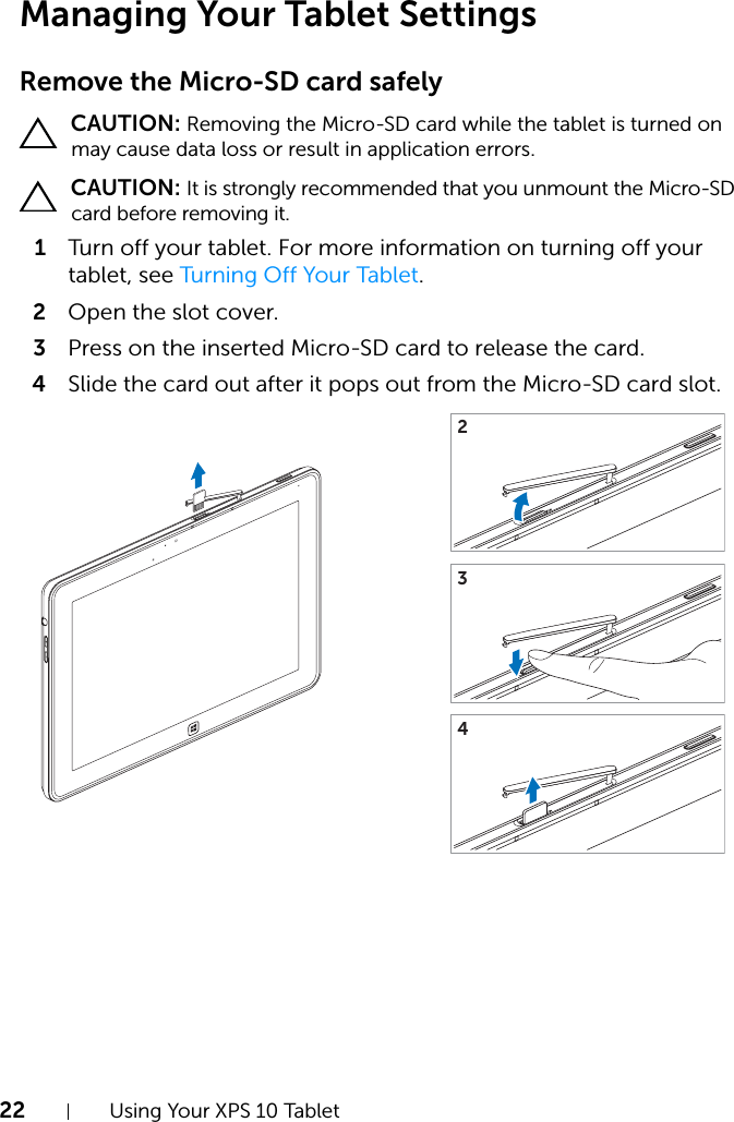 22 Using Your XPS 10 TabletManaging Your Tablet Settings Remove the Micro-SD card safely CAUTION: Removing the Micro-SD card while the tablet is turned on may cause data loss or result in application errors. CAUTION: It is strongly recommended that you unmount the Micro-SD card before removing it.1Turn  of f yo ur tab let . For m ore  information on turning off your tablet, see Turning Off Your Tablet.2Open the slot cover.3Press on the inserted Micro-SD card to release the card.4Slide the card out after it pops out from the Micro-SD card slot.234