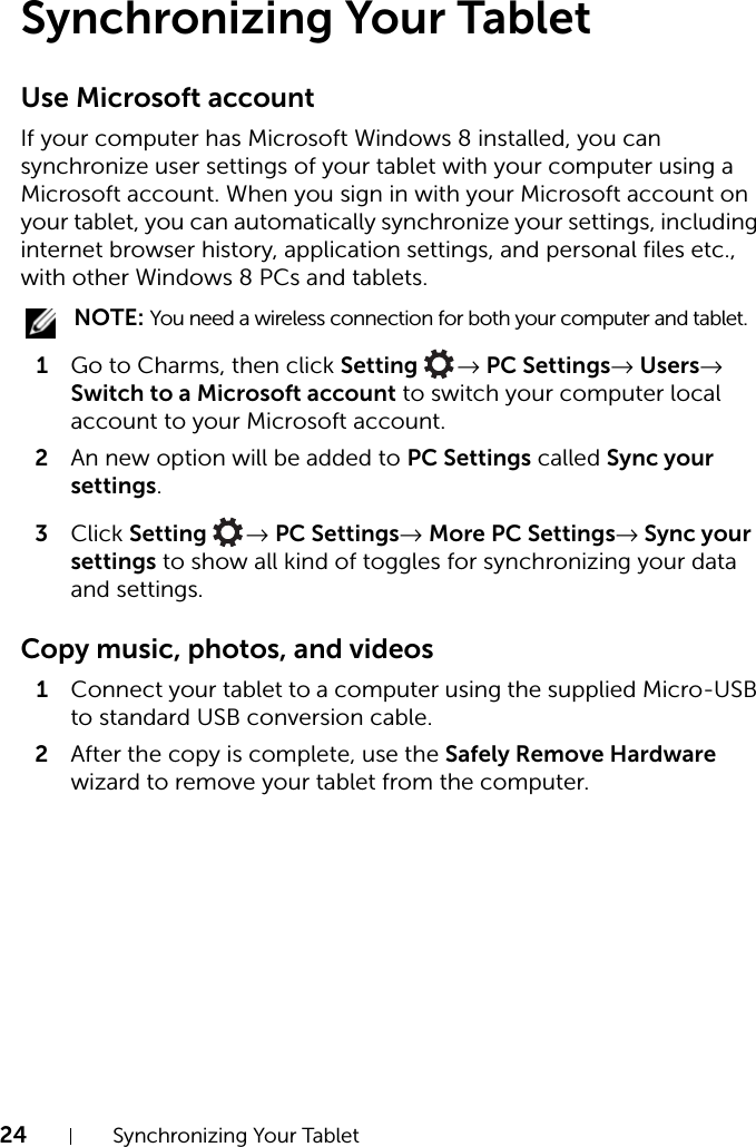 24 Synchronizing Your Tablet Synchronizing Your Tablet Use Microsoft accountIf your computer has Microsoft Windows 8 installed, you can synchronize user settings of your tablet with your computer using a Microsoft account. When you sign in with your Microsoft account on your tablet, you can automatically synchronize your settings, including internet browser history, application settings, and personal files etc., with other Windows 8 PCs and tablets. NOTE: You need a wireless connection for both your computer and tablet.1Go to Charms, then click Setting  → PC Settings→ Users→ Switch to a Microsoft account to switch your computer local account to your Microsoft account.2An new option will be added to PC Settings called Sync your settings.3Click Setting  → PC Settings→ More PC Settings→ Sync your settings to show all kind of toggles for synchronizing your data and settings.Copy music, photos, and videos1Connect your tablet to a computer using the supplied Micro-USB to standard USB conversion cable.2After the copy is complete, use the Safely Remove Hardware wizard to remove your tablet from the computer.