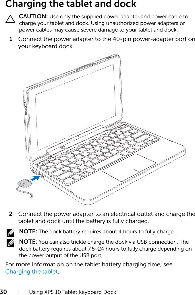 30 Using XPS 10 Tablet Keyboard DockCharging the tablet and dock CAUTION: Use only the supplied power adapter and power cable to charge your tablet and dock. Using unauthorized power adapters or power cables may cause severe damage to your tablet and dock.1Connect the power adapter to the 40-pin power-adapter port on your keyboard dock.2Connect the power adapter to an electrical outlet and charge the tablet and dock until the battery is fully charged. NOTE: The dock battery requires about 4 hours to fully charge. NOTE: You can also trickle charge the dock via USB connection. The dock battery requires about 7.5~24 hours to fully charge depending on the power output of the USB port.For more information on the tablet battery charging time, see Charging the tablet.