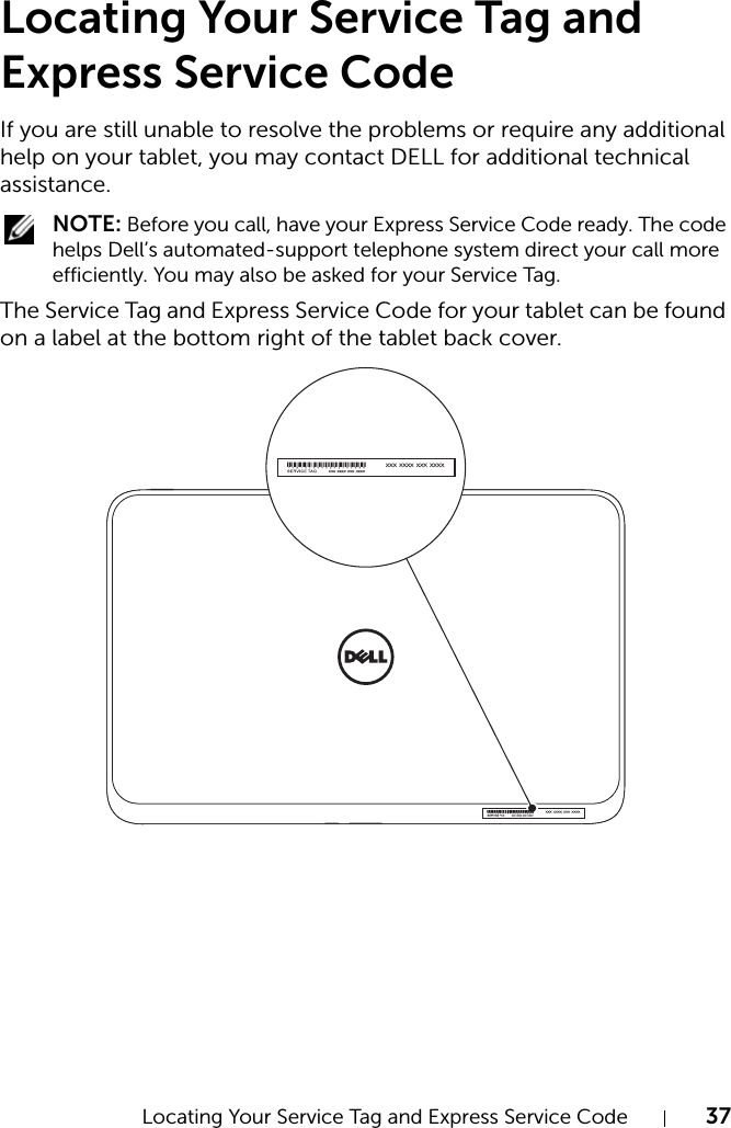 Locating Your Service Tag and Express Service Code 37Locating Your Service Tag and Express Service CodeIf you are still unable to resolve the problems or require any additional help on your tablet, you may contact DELL for additional technical assistance. NOTE: Before you call, have your Express Service Code ready. The code helps Dell’s automated-support telephone system direct your call more efficiently. You may also be asked for your Service Tag.The Service Tag and Express Service Code for your tablet can be found on a label at the bottom right of the tablet back cover.