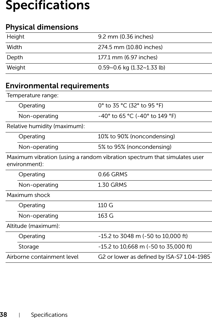 38 SpecificationsSpecificationsPhysical dimensionsEnvironmental requirementsHeight 9.2 mm (0.36 inches)Width 274.5 mm (10.80 inches)Depth 177.1 mm (6.97 inches)Weight 0.59~0.6 kg (1.32~1.33 lb)Temperature range:Operating 0° to 35 °C (32° to 95 °F)Non-operating -40° to 65 °C (-40° to 149 °F)Relative humidity (maximum):Operating 10% to 90% (noncondensing)Non-operating 5% to 95% (noncondensing)Maximum vibration (using a random vibration spectrum that simulates user environment):Operating 0.66 GRMSNon-operating 1.30 GRMSMaximum shock Operating 110 GNon-operating 163 GAltitude (maximum):Operating -15.2 to 3048 m (-50 to 10,000 ft)Storage -15.2 to 10,668 m (-50 to 35,000 ft)Airborne containment level G2 or lower as defined by ISA-S7 1.04-1985