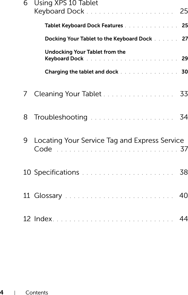 4Contents6 Using XPS 10 Tablet Keyboard Dock . . . . . . . . . . . . . . . . . . . . .   25Tablet Keyboard Dock Features . . . . . . . . . . . . .  25Docking Your Tablet to the Keyboard Dock . . . . . .  27Undocking Your Tablet from the Keyboard Dock  . . . . . . . . . . . . . . . . . . . . . .  29Charging the tablet and dock . . . . . . . . . . . . . .  307 Cleaning Your Tablet . . . . . . . . . . . . . . . . .   338 Troubleshooting  . . . . . . . . . . . . . . . . . . . .   349 Locating Your Service Tag and Express Service Code  . . . . . . . . . . . . . . . . . . . . . . . . . . . . . 3710 Specifications  . . . . . . . . . . . . . . . . . . . . . .   3811 Glossary  . . . . . . . . . . . . . . . . . . . . . . . . . .   4012 Index. . . . . . . . . . . . . . . . . . . . . . . . . . . . .   44