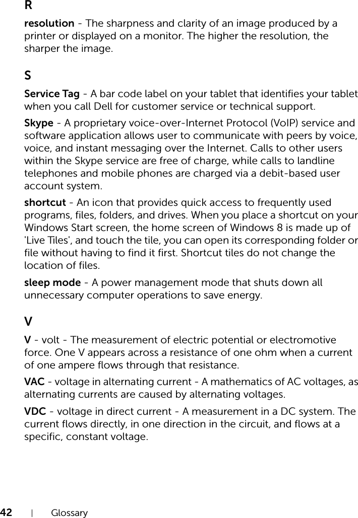 42 GlossaryRresolution - The sharpness and clarity of an image produced by a printer or displayed on a monitor. The higher the resolution, the sharper the image.SService Tag - A bar code label on your tablet that identifies your tablet when you call Dell for customer service or technical support.Skype - A proprietary voice-over-Internet Protocol (VoIP) service and software application allows user to communicate with peers by voice, voice, and instant messaging over the Internet. Calls to other users within the Skype service are free of charge, while calls to landline telephones and mobile phones are charged via a debit-based user account system.shortcut - An icon that provides quick access to frequently used programs, files, folders, and drives. When you place a shortcut on your Windows Start screen, the home screen of Windows 8 is made up of &apos;Live Tiles&apos;, and touch the tile, you can open its corresponding folder or file without having to find it first. Shortcut tiles do not change the location of files.sleep mode - A power management mode that shuts down all unnecessary computer operations to save energy.VV - volt - The measurement of electric potential or electromotive force. One V appears across a resistance of one ohm when a current of one ampere flows through that resistance.VAC - voltage in alternating current - A mathematics of AC voltages, as alternating currents are caused by alternating voltages.VDC - voltage in direct current - A measurement in a DC system. The current flows directly, in one direction in the circuit, and flows at a specific, constant voltage.