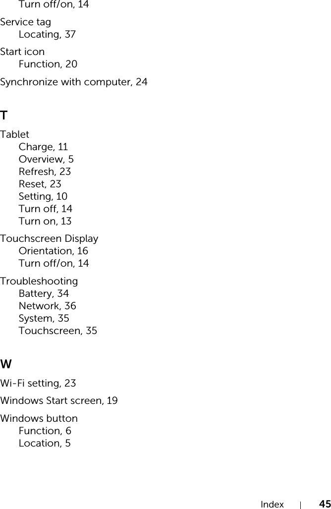 Index 45Turn off/on, 14Service tagLocating, 37Start iconFunction, 20Synchronize with computer, 24TTabletCharge, 11Overview, 5Refresh, 23Reset, 23Setting, 10Turn off, 14Turn on, 13Touchscreen DisplayOrientation, 16Turn off/on, 14TroubleshootingBattery, 34Network, 36System, 35Touchscreen, 35WWi-Fi setting, 23Windows Start screen, 19Windows buttonFunction, 6Location, 5