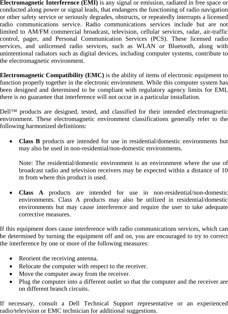 Electromagnetic Interference (EMI) is any signal or emission, radiated in free space or conducted along power or signal leads, that endangers the functioning of radio navigation or other safety service or seriously degrades, obstructs, or repeatedly interrupts a licensed radio communications service. Radio communications services include but are not limited to AM/FM commercial broadcast, television, cellular services, radar, air-traffic control, pager, and Personal Communication Services (PCS). These licensed radio services, and unlicensed radio services, such as WLAN or Bluetooth, along with unintentional radiators such as digital devices, including computer systems, contribute to the electromagnetic environment.  Electromagnetic Compatibility (EMC) is the ability of items of electronic equipment to function properly together in the electronic environment. While this computer system has been designed and determined to be compliant with regulatory agency limits for EMI, there is no guarantee that interference will not occur in a particular installation.   Dell™ products are designed, tested, and classified for their intended electromagnetic environment. These electromagnetic environment classifications generally refer to the following harmonized definitions:  • Class B products are intended for use in residential/domestic environments but may also be used in non-residential/non-domestic environments.  Note: The residential/domestic environment is an environment where the use of broadcast radio and television receivers may be expected within a distance of 10 m from where this product is used.  • Class A products are intended for use in non-residential/non-domestic environments. Class A products may also be utilized in residential/domestic environments but may cause interference and require the user to take adequate corrective measures.  If this equipment does cause interference with radio communications services, which can be determined by turning the equipment off and on, you are encouraged to try to correct the interference by one or more of the following measures:  • Reorient the receiving antenna. • Relocate the computer with respect to the receiver. • Move the computer away from the receiver. • Plug the computer into a different outlet so that the computer and the receiver are on different branch circuits.  If necessary, consult a Dell Technical Support representative or an experienced radio/television or EMC technician for additional suggestions.  