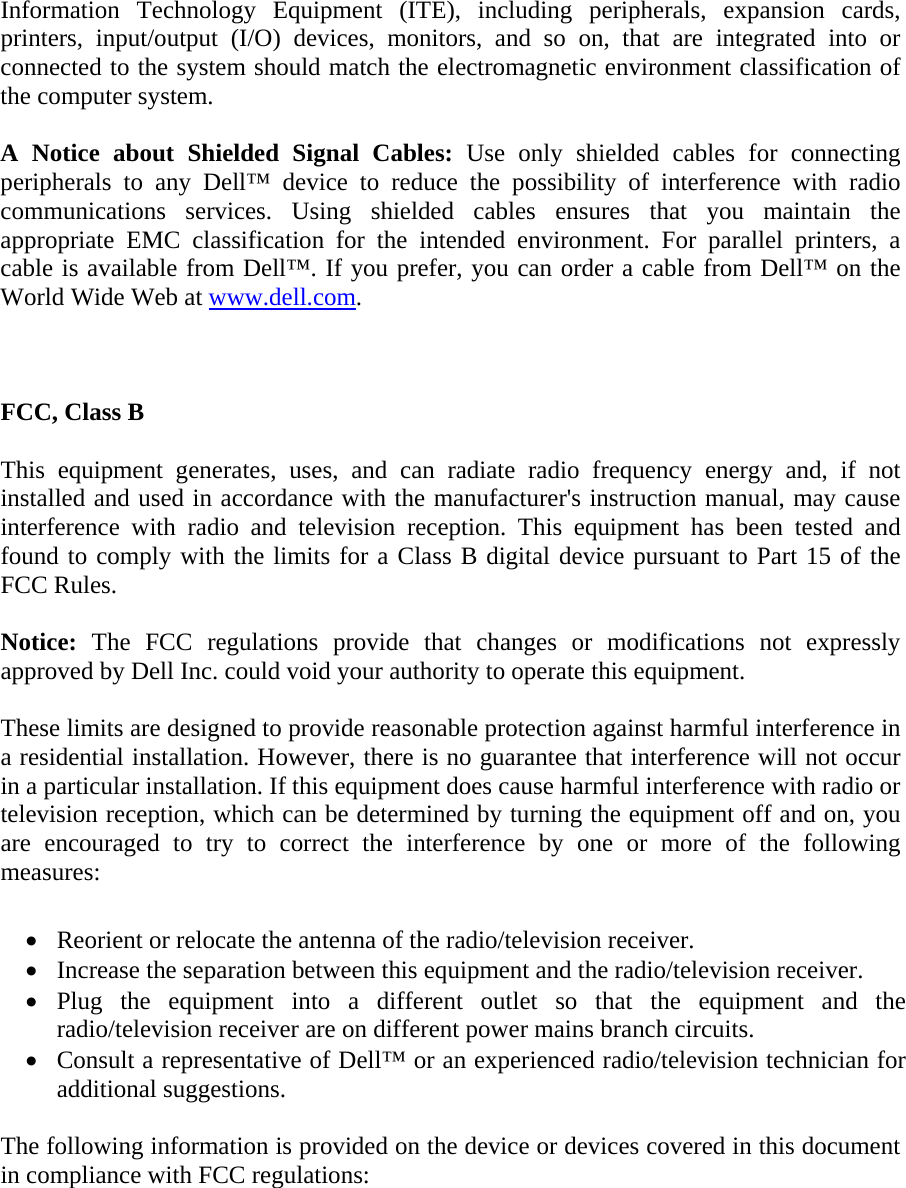 Information Technology Equipment (ITE), including peripherals, expansion cards, printers, input/output (I/O) devices, monitors, and so on, that are integrated into or connected to the system should match the electromagnetic environment classification of the computer system.   A Notice about Shielded Signal Cables: Use only shielded cables for connecting peripherals to any Dell™ device to reduce the possibility of interference with radio communications services. Using shielded cables ensures that you maintain the appropriate EMC classification for the intended environment. For parallel printers, a cable is available from Dell™. If you prefer, you can order a cable from Dell™ on the World Wide Web at www.dell.com.    FCC, Class B  This equipment generates, uses, and can radiate radio frequency energy and, if not installed and used in accordance with the manufacturer&apos;s instruction manual, may cause interference with radio and television reception. This equipment has been tested and found to comply with the limits for a Class B digital device pursuant to Part 15 of the FCC Rules.  Notice: The FCC regulations provide that changes or modifications not expressly approved by Dell Inc. could void your authority to operate this equipment.  These limits are designed to provide reasonable protection against harmful interference in a residential installation. However, there is no guarantee that interference will not occur in a particular installation. If this equipment does cause harmful interference with radio or television reception, which can be determined by turning the equipment off and on, you are encouraged to try to correct the interference by one or more of the following measures:   • Reorient or relocate the antenna of the radio/television receiver.  • Increase the separation between this equipment and the radio/television receiver.  • Plug the equipment into a different outlet so that the equipment and the radio/television receiver are on different power mains branch circuits.  • Consult a representative of Dell™ or an experienced radio/television technician for additional suggestions.   The following information is provided on the device or devices covered in this document in compliance with FCC regulations: 