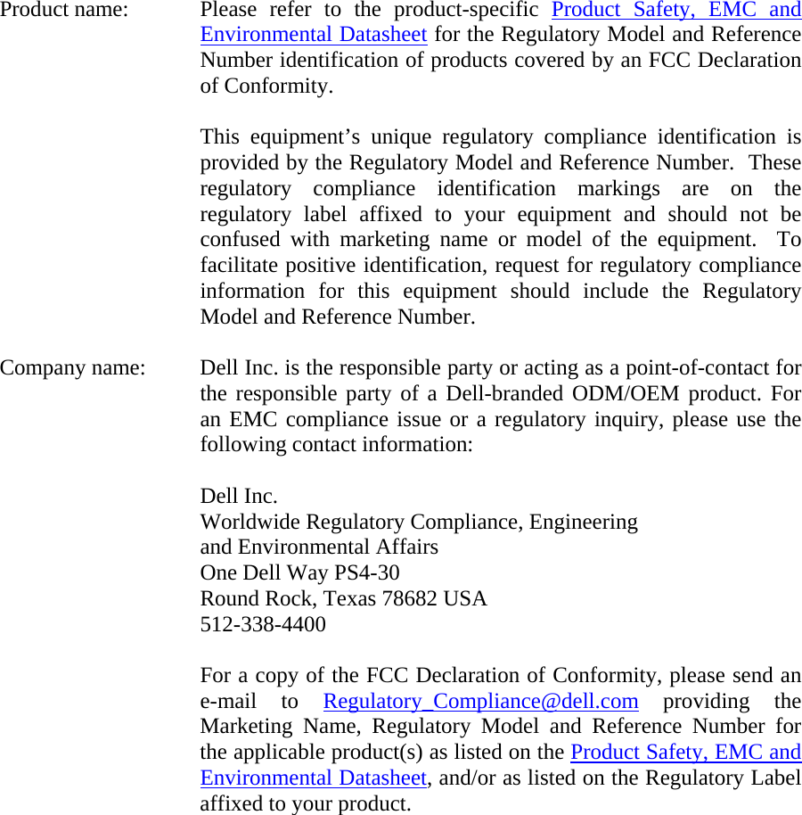 Product name:  Please refer to the product-specific Product Safety, EMC and Environmental Datasheet for the Regulatory Model and Reference Number identification of products covered by an FCC Declaration of Conformity.  This equipment’s unique regulatory compliance identification is provided by the Regulatory Model and Reference Number.  These regulatory compliance identification markings are on the regulatory label affixed to your equipment and should not be confused with marketing name or model of the equipment.  To facilitate positive identification, request for regulatory compliance information for this equipment should include the Regulatory Model and Reference Number.  Company name:  Dell Inc. is the responsible party or acting as a point-of-contact for the responsible party of a Dell-branded ODM/OEM product. For an EMC compliance issue or a regulatory inquiry, please use the following contact information:  Dell Inc. Worldwide Regulatory Compliance, Engineering  and Environmental Affairs One Dell Way PS4-30 Round Rock, Texas 78682 USA 512-338-4400  For a copy of the FCC Declaration of Conformity, please send an e-mail to Regulatory_Compliance@dell.com providing the Marketing Name, Regulatory Model and Reference Number for the applicable product(s) as listed on the Product Safety, EMC and Environmental Datasheet, and/or as listed on the Regulatory Label affixed to your product.  