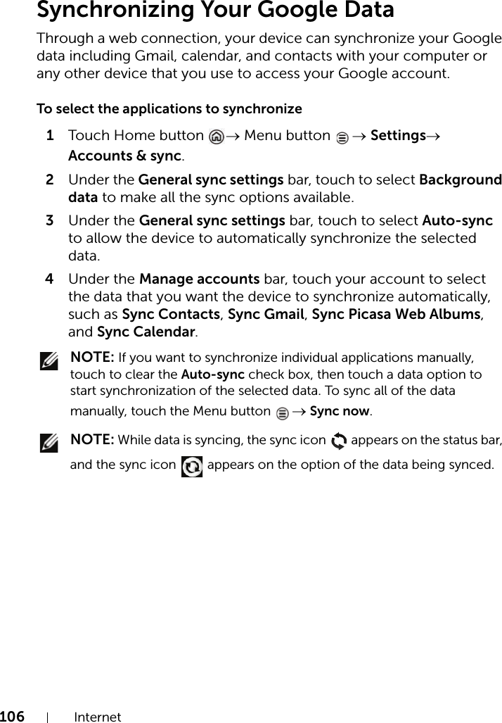 106 InternetSynchronizing Your Google DataThrough a web connection, your device can synchronize your Google data including Gmail, calendar, and contacts with your computer or any other device that you use to access your Google account.To select the applications to synchronize1Touch H ome b utton  → Menu button  → Settings→ Accounts &amp; sync.2Under the General sync settings bar, touch to select Background data to make all the sync options available.3Under the General sync settings bar, touch to select Auto-sync to allow the device to automatically synchronize the selected data.4Under the Manage accounts bar, touch your account to select the data that you want the device to synchronize automatically, such as Sync Contacts, Sync Gmail, Sync Picasa Web Albums, and Sync Calendar. NOTE: If you want to synchronize individual applications manually, touch to clear the Auto-sync check box, then touch a data option to start synchronization of the selected data. To sync all of the data manually, touch the Menu button  → Sync now. NOTE: While data is syncing, the sync icon   appears on the status bar, and the sync icon   appears on the option of the data being synced.