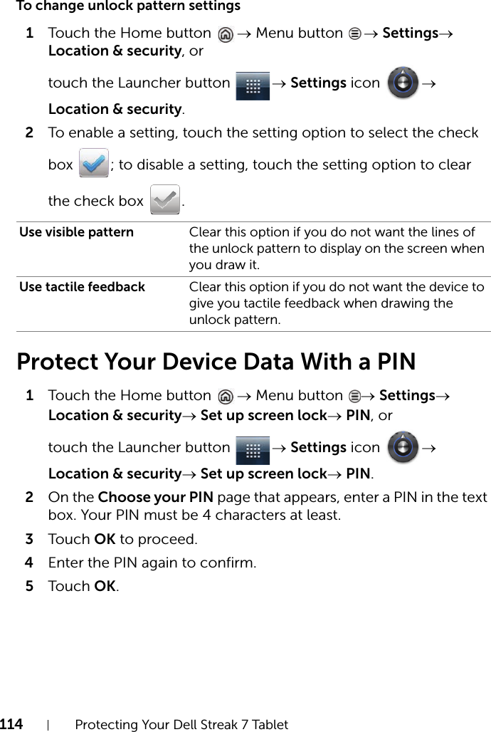 114 Protecting Your Dell Streak 7 TabletTo change unlock pattern settings1Touch the Home button  → Menu button  → Settings→ Location &amp; security, or touch the Launcher button  → Settings icon  → Location &amp; security.2To enable a setting, touch the setting option to select the check box  ; to disable a setting, touch the setting option to clear the check box  .Protect Your Device Data With a PIN1Touch the Home button  → Menu button  → Settings→ Location &amp; security→ Set up screen lock→ PIN, or touch the Launcher button  → Settings icon  → Location &amp; security→ Set up screen lock→ PIN.2On the Choose your PIN page that appears, enter a PIN in the text box. Your PIN must be 4 characters at least.3Touch OK to proceed.4Enter the PIN again to confirm.5Touch OK.Use visible pattern Clear this option if you do not want the lines of the unlock pattern to display on the screen when you draw it.Use tactile feedback Clear this option if you do not want the device to give you tactile feedback when drawing the unlock pattern.