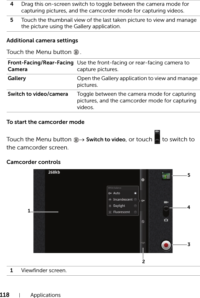 118 ApplicationsAdditional camera settingsTouch the Menu button  .To start the camcorder modeTouch the Menu button  → Switch to video, or touch   to switch to the camcorder screen.Camcorder controls4Drag this on-screen switch to toggle between the camera mode for capturing pictures, and the camcorder mode for capturing videos.5Touch the thumbnail view of the last taken picture to view and manage the picture using the Gallery application.Front-Facing/Rear-Facing CameraUse the front-facing or rear-facing camera to capture pictures.Gallery Open the Gallery application to view and manage pictures.Switch to video/camera Toggle between the camera mode for capturing pictures, and the camcorder mode for capturing videos.1Viewfinder screen.51432