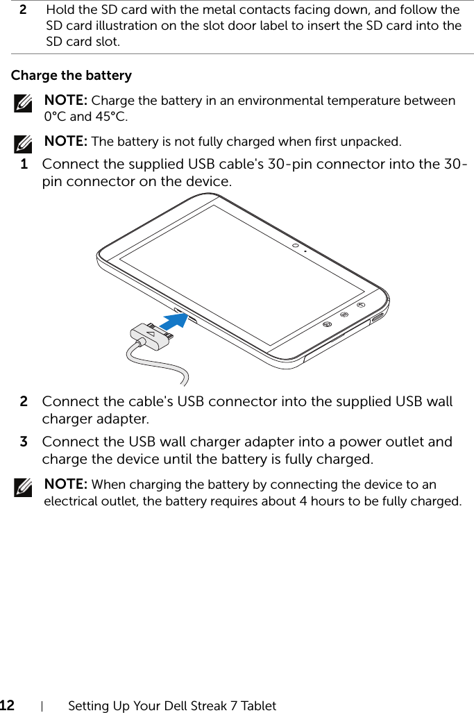 12 Setting Up Your Dell Streak 7 TabletCharge the battery NOTE: Charge the battery in an environmental temperature between 0°C and 45°C. NOTE: The battery is not fully charged when first unpacked.1Connect the supplied USB cable&apos;s 30-pin connector into the 30-pin connector on the device.2Connect the cable&apos;s USB connector into the supplied USB wall charger adapter.3Connect the USB wall charger adapter into a power outlet and charge the device until the battery is fully charged. NOTE: When charging the battery by connecting the device to an electrical outlet, the battery requires about 4 hours to be fully charged.2Hold the SD card with the metal contacts facing down, and follow the SD card illustration on the slot door label to insert the SD card into the SD card slot.