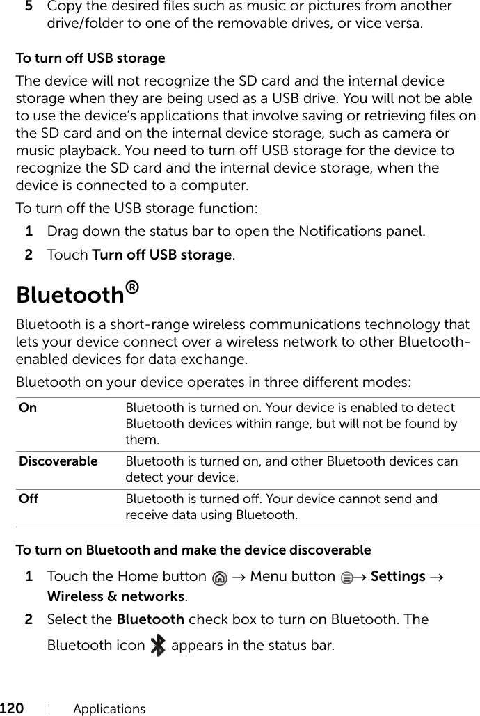 120 Applications5Copy the desired files such as music or pictures from another drive/folder to one of the removable drives, or vice versa.To turn off USB storageThe device will not recognize the SD card and the internal device storage when they are being used as a USB drive. You will not be able to use the device’s applications that involve saving or retrieving files on the SD card and on the internal device storage, such as camera or music playback. You need to turn off USB storage for the device to recognize the SD card and the internal device storage, when the device is connected to a computer.To turn off the USB storage function:1Drag down the status bar to open the Notifications panel.2Touch Turn off USB storage.Bluetooth®Bluetooth is a short-range wireless communications technology that lets your device connect over a wireless network to other Bluetooth-enabled devices for data exchange.Bluetooth on your device operates in three different modes:To turn on Bluetooth and make the device discoverable1Touch the Home button  → Menu button  → Settings → Wireless &amp; networks.2Select the Bluetooth check box to turn on Bluetooth. The Bluetooth icon  appears in the status bar.On Bluetooth is turned on. Your device is enabled to detect Bluetooth devices within range, but will not be found by them.Discoverable Bluetooth is turned on, and other Bluetooth devices can detect your device.Off Bluetooth is turned off. Your device cannot send and receive data using Bluetooth.