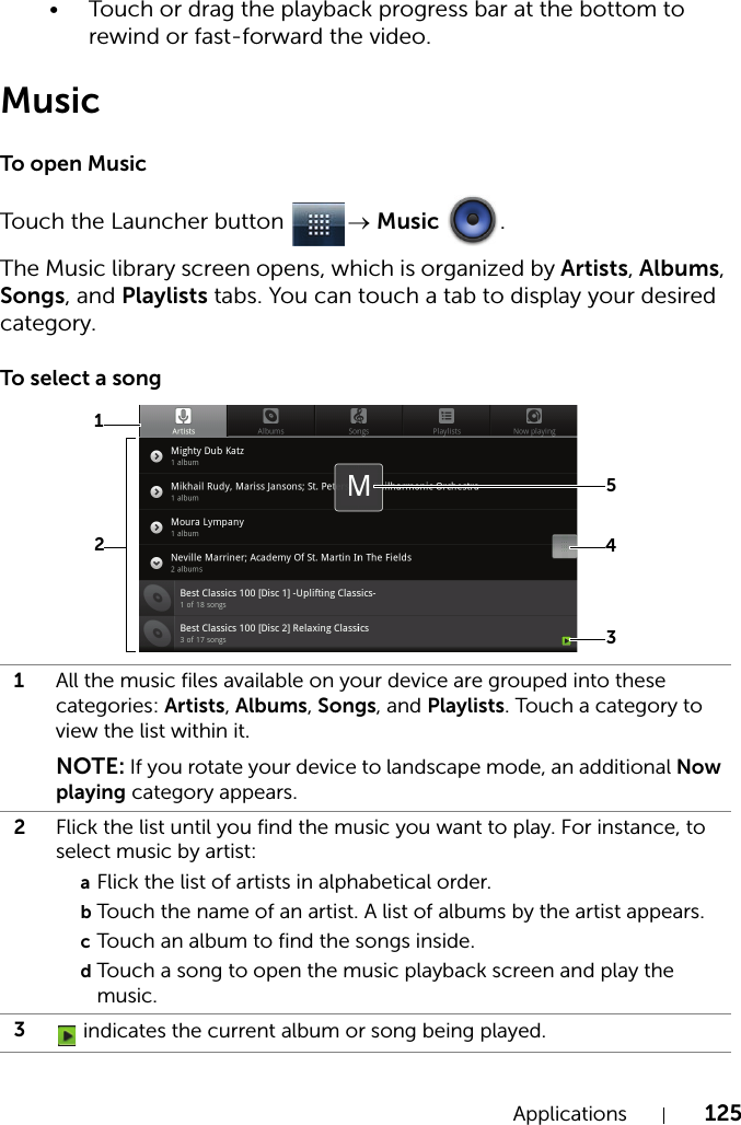 Applications 125• Touch or drag the playback progress bar at the bottom to rewind or fast-forward the video.MusicTo open MusicTouch the Launcher button  → Music .The Music library screen opens, which is organized by Artists, Albums, Songs, and Playlists tabs. You can touch a tab to display your desired category.To select a song1All the music files available on your device are grouped into these categories: Artists, Albums, Songs, and Playlists. Touch a category to view the list within it.NOTE: If you rotate your device to landscape mode, an additional Now playing category appears.2Flick the list until you find the music you want to play. For instance, to select music by artist:aFlick the list of artists in alphabetical order.bTouch the name of an artist. A list of albums by the artist appears.cTouch an album to find the songs inside.dTouch a song to open the music playback screen and play the music.3 indicates the current album or song being played.31245