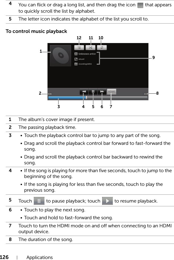 126 ApplicationsTo control music playback4You can flick or drag a long list, and then drag the icon   that appears to quickly scroll the list by alphabet.5The letter icon indicates the alphabet of the list you scroll to.1The album’s cover image if present.2The passing playback time.3• Touch the playback control bar to jump to any part of the song.• Drag and scroll the playback control bar forward to fast-forward the song.• Drag and scroll the playback control bar backward to rewind the song.4• If the song is playing for more than five seconds, touch to jump to the beginning of the song.• If the song is playing for less than five seconds, touch to play the previous song.5Touch   to pause playback; touch   to resume playback.6• Touch to play the next song.• Touch and hold to fast-forward the song.7Touch to turn the HDMI mode on and off when connecting to an HDMI output device.8The duration of the song.8193 425 6 7101112