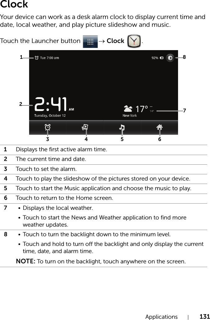 Applications 131ClockYour device can work as a desk alarm clock to display current time and date, local weather, and play picture slideshow and music.Touch the Launcher button  → Clock .1Displays the first active alarm time.2The current time and date.3Touch to set the alarm.4Touch to play the slideshow of the pictures stored on your device.5Touch to start the Music application and choose the music to play.6Touch to return to the Home screen.7• Displays the local weather.• Touch to start the News and Weather application to find more weather updates.8• Touch to turn the backlight down to the minimum level.• Touch and hold to turn off the backlight and only display the current time, date, and alarm time.NOTE: To turn on the backlight, touch anywhere on the screen.87324 5 61