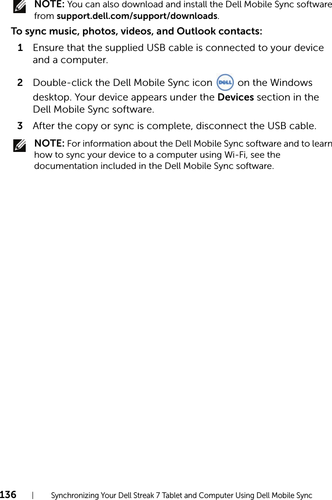 136Synchronizing Your Dell Streak 7 Tablet and Computer Using Dell Mobile Sync NOTE: You can also download and install the Dell Mobile Sync software from support.dell.com/support/downloads.To sync music, photos, videos, and Outlook contacts:1Ensure that the supplied USB cable is connected to your device and a computer.2Double-click the Dell Mobile Sync icon   on the Windows desktop. Your device appears under the Devices section in the Dell Mobile Sync software.3After the copy or sync is complete, disconnect the USB cable. NOTE: For information about the Dell Mobile Sync software and to learn how to sync your device to a computer using Wi-Fi, see the documentation included in the Dell Mobile Sync software.