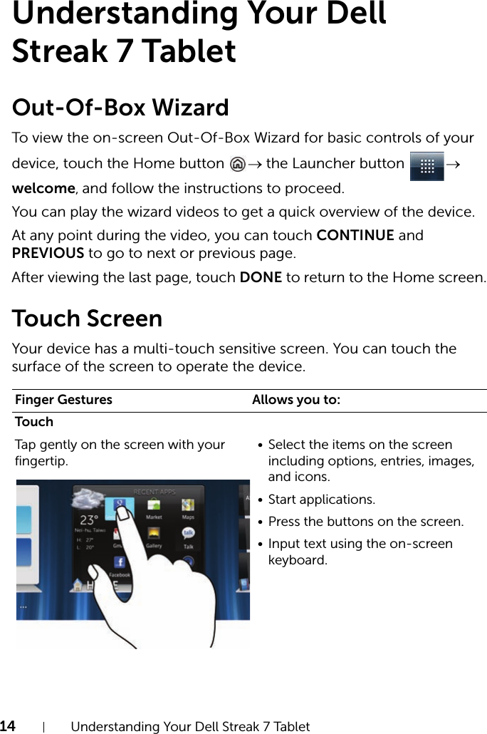 14 Understanding Your Dell Streak 7 TabletUnderstanding Your Dell Streak 7 TabletOut-Of-Box WizardTo view the on-screen Out-Of-Box Wizard for basic controls of your device, touch the Home button  → the Launcher button  → welcome, and follow the instructions to proceed.You can play the wizard videos to get a quick overview of the device.At any point during the video, you can touch CONTINUE and PREVIOUS to go to next or previous page.After viewing the last page, touch DONE to return to the Home screen.Touch ScreenYour device has a multi-touch sensitive screen. You can touch the surface of the screen to operate the device.Finger Gestures Allows you to:TouchTap gently on the screen with your fingertip.• Select the items on the screen including options, entries, images, and icons.• Start applications.• Press the buttons on the screen.• Input text using the on-screen keyboard.