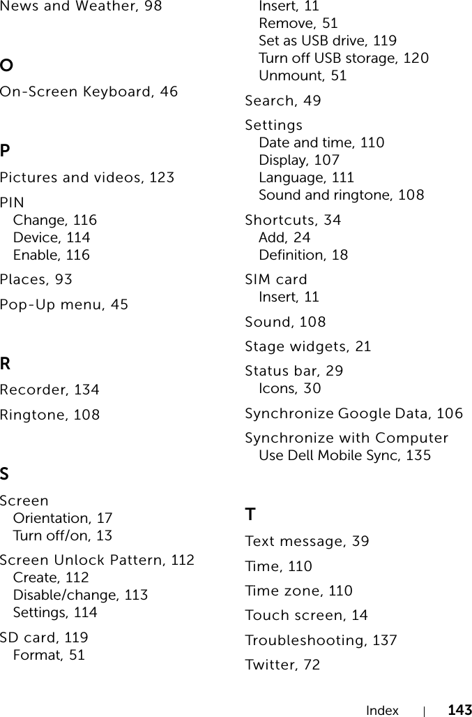 Index 143News and Weather, 98OOn-Screen Keyboard, 46PPictures and videos, 123PINChange, 116Device, 114Enable, 116Places, 93Pop-Up menu, 45RRecorder, 134Ringtone, 108SScreenOrientation, 17Turn off/on, 1 3Screen Unlock Pattern, 112Create, 112Disable/change, 113Settings, 114SD card, 119Format, 51Insert, 11Remove, 51Set as USB drive, 119Turn off USB storage, 120Unmount, 51Search, 49SettingsDate and time, 110Display, 107Language, 111Sound and ringtone, 108Shortcuts, 34Add, 24Definition, 18SIM cardInsert, 11Sound, 108Stage widgets, 21Status bar, 29Icons, 30Synchronize Google Data, 106Synchronize with ComputerUse Dell Mobile Sync, 135TText message, 39Time, 110Time zone, 110Touch screen, 14Troubleshooting, 137Twitter, 72