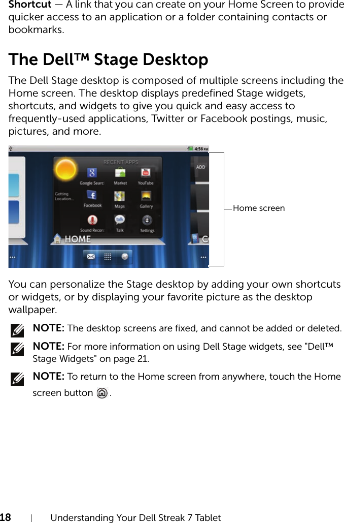 18 Understanding Your Dell Streak 7 TabletShortcut — A link that you can create on your Home Screen to provide quicker access to an application or a folder containing contacts or bookmarks.The Dell™ Stage DesktopThe Dell Stage desktop is composed of multiple screens including the Home screen. The desktop displays predefined Stage widgets, shortcuts, and widgets to give you quick and easy access to frequently-used applications, Twitter or Facebook postings, music, pictures, and more.You can personalize the Stage desktop by adding your own shortcuts or widgets, or by displaying your favorite picture as the desktop wallpaper. NOTE: The desktop screens are fixed, and cannot be added or deleted. NOTE: For more information on using Dell Stage widgets, see &quot;Dell™ Stage Widgets&quot; on page 21. NOTE: To return to the Home screen from anywhere, touch the Home screen button  .Home screen