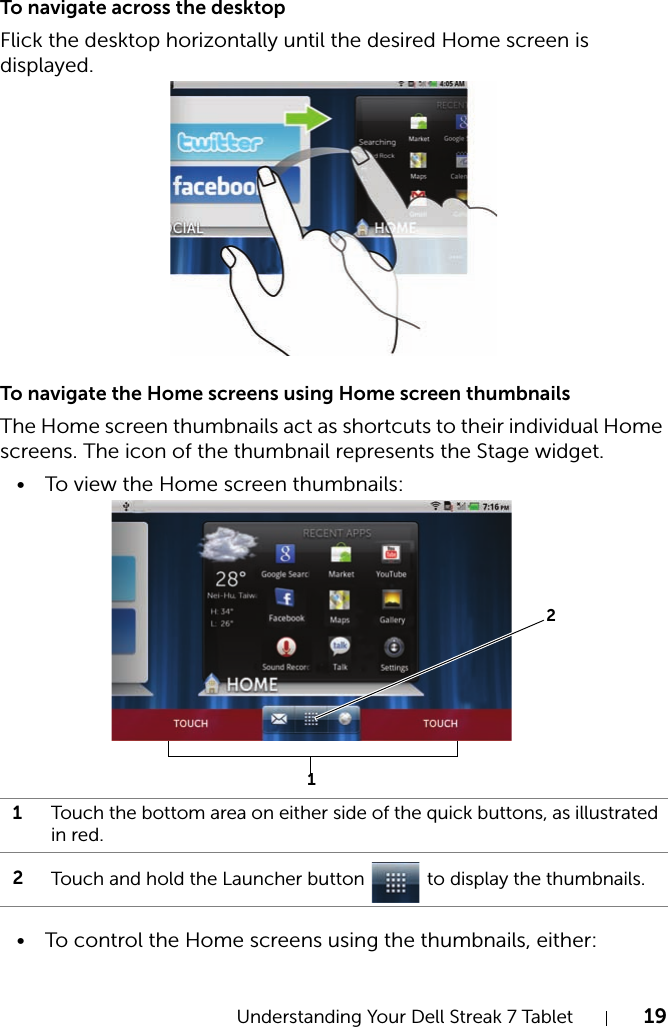 Understanding Your Dell Streak 7 Tablet 19To navigate across the desktopFlick the desktop horizontally until the desired Home screen is displayed.To navigate the Home screens using Home screen thumbnailsThe Home screen thumbnails act as shortcuts to their individual Home screens. The icon of the thumbnail represents the Stage widget.• To view the Home screen thumbnails:• To control the Home screens using the thumbnails, either:1Touch the bottom area on either side of the quick buttons, as illustrated in red.2Touch and hold the Launcher button   to display the thumbnails.12