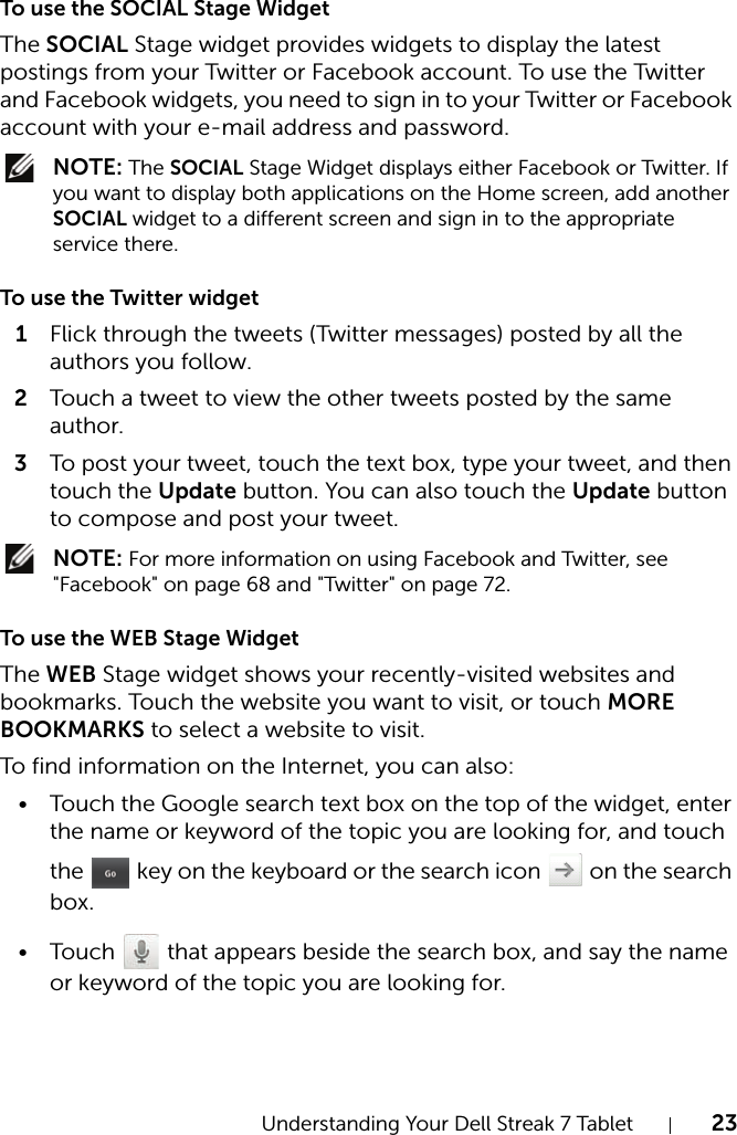 Understanding Your Dell Streak 7 Tablet 23To use the SOCIAL Stage WidgetThe SOCIAL Stage widget provides widgets to display the latest postings from your Twitter or Facebook account. To use the Twitter and Facebook widgets, you need to sign in to your Twitter or Facebook account with your e-mail address and password. NOTE: The SOCIAL Stage Widget displays either Facebook or Twitter. If you want to display both applications on the Home screen, add another SOCIAL widget to a different screen and sign in to the appropriate service there.To use the Twitter widget1Flick through the tweets (Twitter messages) posted by all the authors you follow.2Touch a tweet to view the other tweets posted by the same author.3To post your tweet, touch the text box, type your tweet, and then touch the Update button. You can also touch the Update button to compose and post your tweet. NOTE: For more information on using Facebook and Twitter, see &quot;Facebook&quot; on page 68 and &quot;Twitter&quot; on page 72.To use the WEB Stage WidgetThe WEB Stage widget shows your recently-visited websites and bookmarks. Touch the website you want to visit, or touch MORE BOOKMARKS to select a website to visit.To find information on the Internet, you can also:• Touch the Google search text box on the top of the widget, enter the name or keyword of the topic you are looking for, and touch the   key on the keyboard or the search icon   on the search box.• Touch   that appears beside the search box, and say the name or keyword of the topic you are looking for.