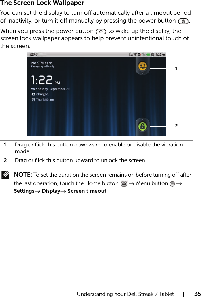 Understanding Your Dell Streak 7 Tablet 35The Screen Lock WallpaperYou can set the display to turn off automatically after a timeout period of inactivity, or turn it off manually by pressing the power button  .When you press the power button   to wake up the display, the screen lock wallpaper appears to help prevent unintentional touch of the screen. NOTE: To set the duration the screen remains on before turning off after the last operation, touch the Home button  → Menu button  → Settings→ Display→ Screen timeout.1Drag or flick this button downward to enable or disable the vibration mode.2Drag or flick this button upward to unlock the screen.12