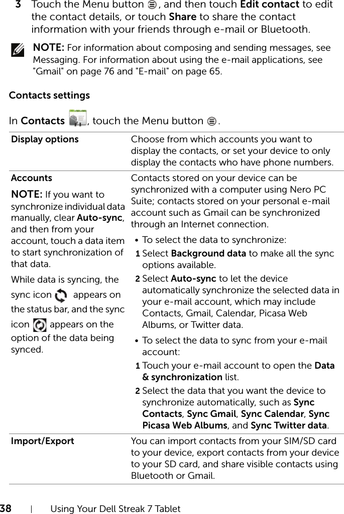 38 Using Your Dell Streak 7 Tablet3Touch the Menu button  , and then touch Edit contact to edit the contact details, or touch Share to share the contact information with your friends through e-mail or Bluetooth. NOTE: For information about composing and sending messages, see Messaging. For information about using the e-mail applications, see &quot;Gmail&quot; on page 76 and &quot;E-mail&quot; on page 65.Contacts settingsIn Contacts , touch the Menu button  .Display options Choose from which accounts you want to display the contacts, or set your device to only display the contacts who have phone numbers.AccountsNOTE: If you want to synchronize individual data manually, clear Auto-sync, and then from your account, touch a data item to start synchronization of that data.While data is syncing, the sync icon   appears on the status bar, and the sync icon   appears on the option of the data being synced.Contacts stored on your device can be synchronized with a computer using Nero PC Suite; contacts stored on your personal e-mail account such as Gmail can be synchronized through an Internet connection.• To select the data to synchronize:1Select Background data to make all the sync options available.2Select Auto-sync to let the device automatically synchronize the selected data in your e-mail account, which may include Contacts, Gmail, Calendar, Picasa Web Albums, or Twitter data.• To select the data to sync from your e-mail account:1Touch your e-mail account to open the Data &amp; synchronization list.2Select the data that you want the device to synchronize automatically, such as Sync Contacts, Sync Gmail, Sync Calendar, Sync Picasa Web Albums, and Sync Twitter data.Import/Export You can import contacts from your SIM/SD card to your device, export contacts from your device to your SD card, and share visible contacts using Bluetooth or Gmail.