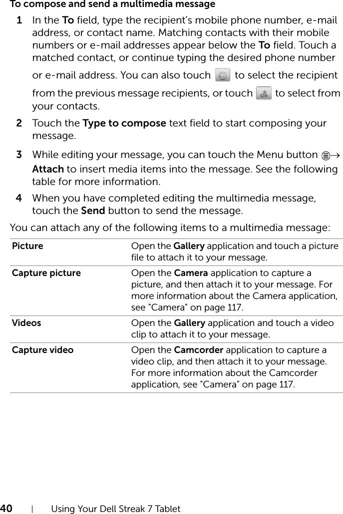 40 Using Your Dell Streak 7 TabletTo compose and send a multimedia message1In the To field, type the recipient’s mobile phone number, e-mail address, or contact name. Matching contacts with their mobile numbers or e-mail addresses appear below the To field. Touch a matched contact, or continue typing the desired phone number or e-mail address. You can also touch   to select the recipient from the previous message recipients, or touch   to select from your contacts.2Touch the Type to compose text field to start composing your message.3While editing your message, you can touch the Menu button  → Attach to insert media items into the message. See the following table for more information.4When you have completed editing the multimedia message, touch the Send button to send the message.You can attach any of the following items to a multimedia message:Picture Open the Gallery application and touch a picture file to attach it to your message.Capture picture Open the Camera application to capture a picture, and then attach it to your message. For more information about the Camera application, see &quot;Camera&quot; on page 117.Videos Open the Gallery application and touch a video clip to attach it to your message.Capture video Open the Camcorder application to capture a video clip, and then attach it to your message. For more information about the Camcorder application, see &quot;Camera&quot; on page 117.