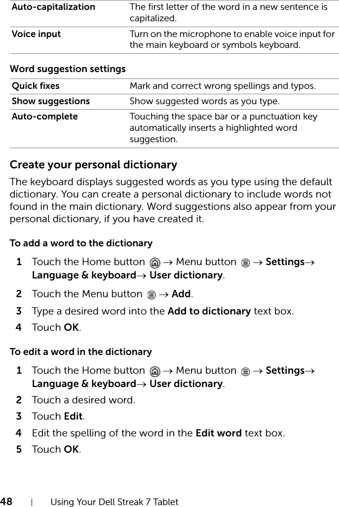 48 Using Your Dell Streak 7 TabletWord suggestion settingsCreate your personal dictionaryThe keyboard displays suggested words as you type using the default dictionary. You can create a personal dictionary to include words not found in the main dictionary. Word suggestions also appear from your personal dictionary, if you have created it.To add a word to the dictionary1Touch the Home button  → Menu button  → Settings→ Language &amp; keyboard→ User dictionary.2Touch the Menu button  → Add.3Type a desired word into the Add to dictionary text box.4Touch OK.To edit a word in the dictionary1Touch the Home button  → Menu button  → Settings→ Language &amp; keyboard→ User dictionary.2Touch a desired word.3Touch Edit.4Edit the spelling of the word in the Edit word text box.5Touch OK.Auto-capitalization The first letter of the word in a new sentence is capitalized.Voice input Turn on the microphone to enable voice input for the main keyboard or symbols keyboard.Quick fixes Mark and correct wrong spellings and typos.Show suggestions Show suggested words as you type.Auto-complete Touching the space bar or a punctuation key automatically inserts a highlighted word suggestion.