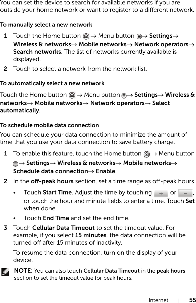 Internet 55You can set the device to search for available networks if you are outside your home network or want to register to a different network.To manually select a new network1Touch the Home button  → Menu button  → Settings→ Wireless &amp; networks→ Mobile networks→ Network operators→ Search networks. The list of networks currently available is displayed.2Touch to select a network from the network list.To automatically select a new networkTouch t he Home button  → Menu button  → Settings→ Wireless &amp; networks→ Mobile networks→ Network operators→ Select automatically.To schedule mobile data connectionYou can schedule your data connection to minimize the amount of time that you use your data connection to save battery charge.1To enable this feature, touch the Home button  → Menu button → Settings→ Wireless &amp; networks→ Mobile networks→ Schedule data connection→ Enable.2In the off-peak hours section, set a time range as off-peak hours.•Touch Start Time. Adjust the time by touching   or  , or touch the hour and minute fields to enter a time. Touch Set when done.•Touch End Time and set the end time.3Touch Cellular Data Timeout to set the timeout value. For example, if you select 15 minutes, the data connection will be turned off after 15 minutes of inactivity.To resume the data connection, turn on the display of your device. NOTE: You can also touch Cellular Data Timeout in the peak hours section to set the timeout value for peak hours.