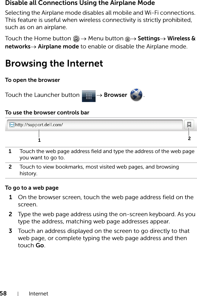 58 InternetDisable all Connections Using the Airplane ModeSelecting the Airplane mode disables all mobile and Wi-Fi connections. This feature is useful when wireless connectivity is strictly prohibited, such as on an airplane.Touch the Home button  → Menu button  → Settings→ Wireless &amp; networks→ Airplane mode to enable or disable the Airplane mode.Browsing the InternetTo open the browserTouch the Launcher button  → Browser .To use the browser controls barTo go to a web page1On the browser screen, touch the web page address field on the screen.2Type the web page address using the on-screen keyboard. As you type the address, matching web page addresses appear. 3Touch an address displayed on the screen to go directly to that web page, or complete typing the web page address and then touch Go.1Touch the web page address field and type the address of the web page you want to go to.2Touch to view bookmarks, most visited web pages, and browsing history.12