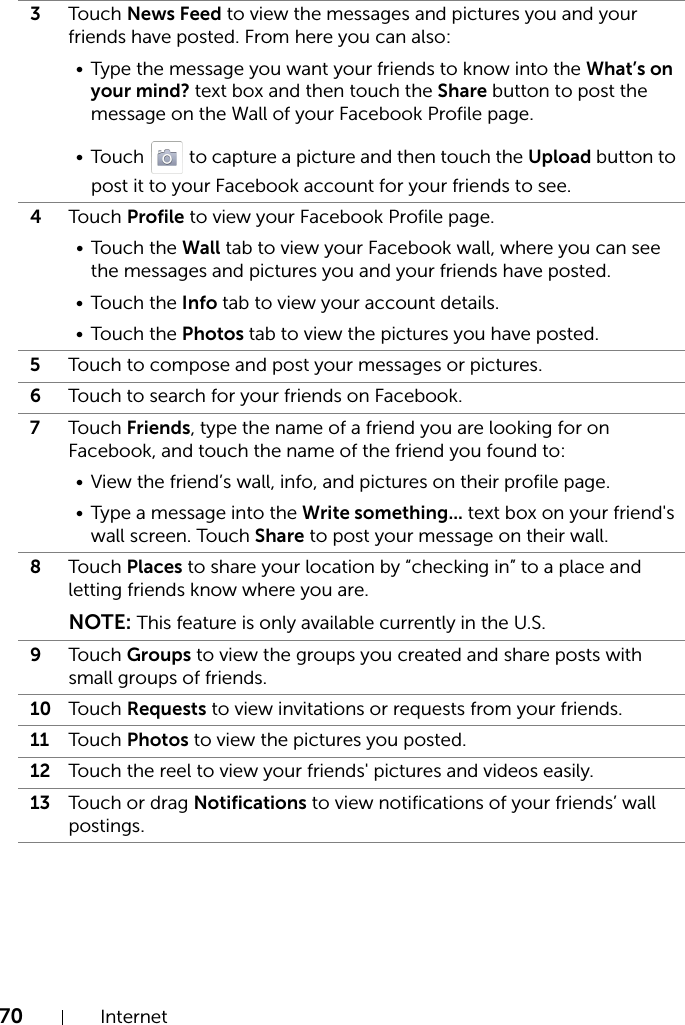 70 Internet3Tou ch  News Feed to view the messages and pictures you and your friends have posted. From here you can also:• Type the message you want your friends to know into the What’s on your mind? text box and then touch the Share button to post the message on the Wall of your Facebook Profile page.• Touch   to capture a picture and then touch the Upload button to post it to your Facebook account for your friends to see.4Tou ch  Profile to view your Facebook Profile page.• Touch the Wall tab to view your Facebook wall, where you can see the messages and pictures you and your friends have posted.• Touch the Info tab to view your account details.• Touch the Photos tab to view the pictures you have posted.5Touch to compose and post your messages or pictures.6Touch to search for your friends on Facebook.7Tou ch  Friends, type the name of a friend you are looking for on Facebook, and touch the name of the friend you found to:• View the friend’s wall, info, and pictures on their profile page.• Type a message into the Write something... text box on your friend&apos;s wall screen. Touch Share to post your message on their wall.8Tou ch  Places to share your location by “checking in” to a place and letting friends know where you are.NOTE: This feature is only available currently in the U.S.9Tou ch  Groups to view the groups you created and share posts with small groups of friends.10 Tou ch  Requests to view invitations or requests from your friends.11 Tou ch  Photos to view the pictures you posted.12 Touch the reel to view your friends&apos; pictures and videos easily.13 Touch or drag Notifications to view notifications of your friends’ wall postings.