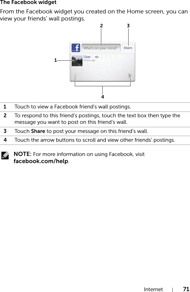 Internet 71The Facebook widgetFrom the Facebook widget you created on the Home screen, you can view your friends’ wall postings. NOTE: For more information on using Facebook, visit facebook.com/help.1Touch to view a Facebook friend&apos;s wall postings.2To respond to this friend’s postings, touch the text box then type the message you want to post on this friend’s wall.3Touch Share to post your message on this friend’s wall.4Touch the arrow buttons to scroll and view other friends’ postings.1234