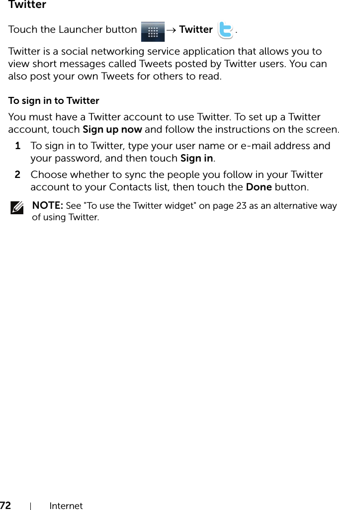 72 InternetTwitterTouch the Launcher button  → Twitter .Twitter is a social networking service application that allows you to view short messages called Tweets posted by Twitter users. You can also post your own Tweets for others to read.To sign in to TwitterYou must have a Twitter account to use Twitter. To set up a Twitter account, touch Sign up now and follow the instructions on the screen.1To sign in to Twitter, type your user name or e-mail address and your password, and then touch Sign in.2Choose whether to sync the people you follow in your Twitter account to your Contacts list, then touch the Done button. NOTE: See &quot;To use the Twitter widget&quot; on page 23 as an alternative way of using Twitter.