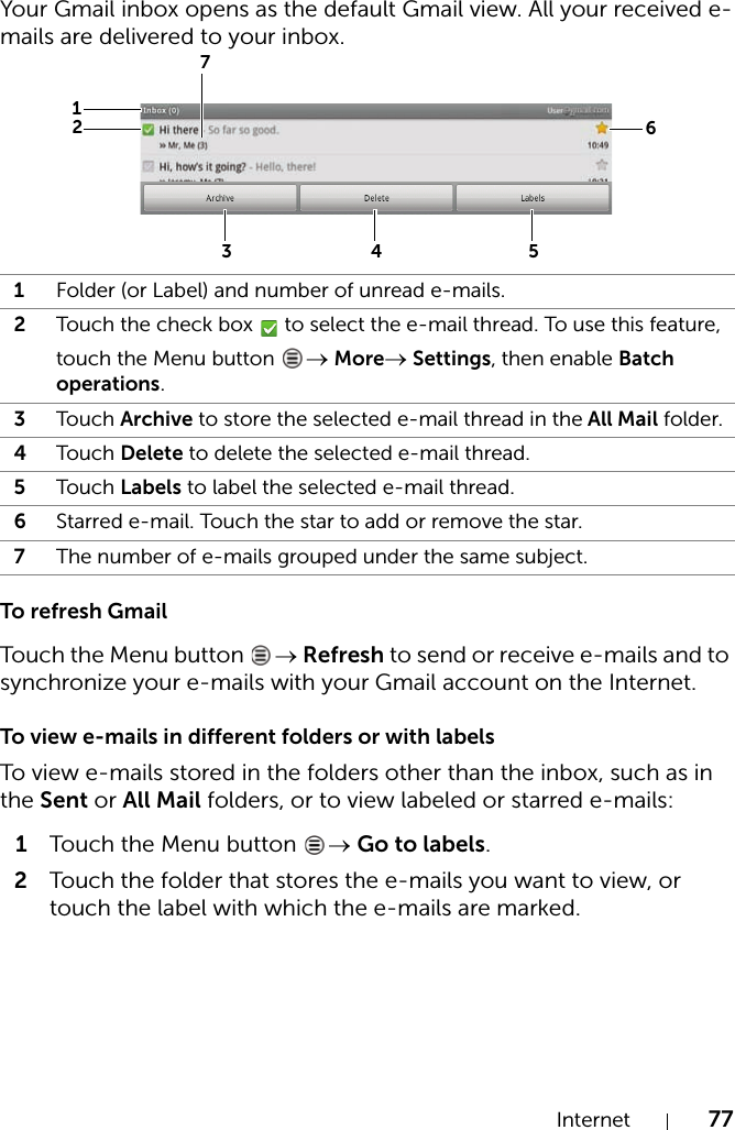 Internet 77Your Gmail inbox opens as the default Gmail view. All your received e-mails are delivered to your inbox.To refresh GmailTouch the Menu button  → Refresh to send or receive e-mails and to synchronize your e-mails with your Gmail account on the Internet.To view e-mails in different folders or with labelsTo view e-mails stored in the folders other than the inbox, such as in the Sent or All Mail folders, or to view labeled or starred e-mails:1Touch the Menu button  → Go to labels.2Touch the folder that stores the e-mails you want to view, or touch the label with which the e-mails are marked.1Folder (or Label) and number of unread e-mails.2Touch the check box   to select the e-mail thread. To use this feature, touch the Menu button  → More→ Settings, then enable Batch operations.3Touch Archive to store the selected e-mail thread in the All Mail folder.4Touch Delete to delete the selected e-mail thread.5Touch Labels to label the selected e-mail thread.6Starred e-mail. Touch the star to add or remove the star.7The number of e-mails grouped under the same subject.4316257