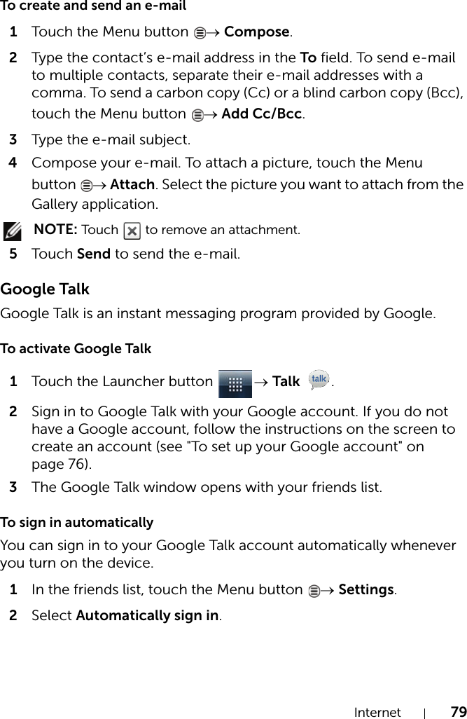 Internet 79To create and send an e-mail1Touch the Menu button  → Compose.2Type the contact’s e-mail address in the To field. To send e-mail to multiple contacts, separate their e-mail addresses with a comma. To send a carbon copy (Cc) or a blind carbon copy (Bcc), touch the Menu button  → Add Cc/Bcc.3Type the e-mail subject.4Compose your e-mail. To attach a picture, touch the Menu button  → Attach. Select the picture you want to attach from the Gallery application. NOTE: Touch   to remove an attachment.5Touch Send to send the e-mail.Google TalkGoogle Talk is an instant messaging program provided by Google.To activate Google Talk1Touch the Launcher button  → Talk .2Sign in to Google Talk with your Google account. If you do not have a Google account, follow the instructions on the screen to create an account (see &quot;To set up your Google account&quot; on page 76).3The Google Talk window opens with your friends list.To sign in automaticallyYou can sign in to your Google Talk account automatically whenever you turn on the device.1In the friends list, touch the Menu button  → Settings.2Select Automatically sign in.