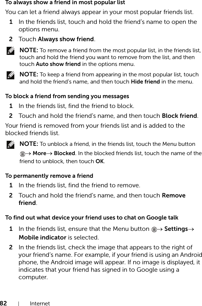 82 InternetTo always show a friend in most popular listYou can let a friend always appear in your most popular friends list.1In the friends list, touch and hold the friend’s name to open the options menu.2Touch Always show friend. NOTE: To remove a friend from the most popular list, in the friends list, touch and hold the friend you want to remove from the list, and then touch Auto show friend in the options menu. NOTE: To keep a friend from appearing in the most popular list, touch and hold the friend’s name, and then touch Hide friend in the menu.To block a friend from sending you messages1In the friends list, find the friend to block.2Touch and hold the friend’s name, and then touch Block friend.Your friend is removed from your friends list and is added to the blocked friends list. NOTE: To unblock a friend, in the friends list, touch the Menu button → More→ Blocked. In the blocked friends list, touch the name of the friend to unblock, then touch OK.To permanently remove a friend1In the friends list, find the friend to remove.2Touch and hold the friend’s name, and then touch Remove friend.To find out what device your friend uses to chat on Google talk1In the friends list, ensure that the Menu button  → Settings→ Mobile indicator is selected.2In the friends list, check the image that appears to the right of your friend’s name. For example, if your friend is using an Android phone, the Android image will appear. If no image is displayed, it indicates that your friend has signed in to Google using a computer.